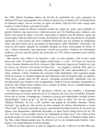 3
Em 1966, Martin Goodman mudou sua divisão de quadrinhos das salas apertadas da
Madison 625 para um pouquinho mais à frente na mesma rua, no número 635. Goodman ficou
no endereço antigo, com as revistas; de agora em diante, Stan Lee teria mais espaço para
respirar e sentiria menos a presença do chefe.
O endereço antigo da Marvel continuou saindo nas seções de cartas, para confundir os
garotos fanáticos que apareciam e tentavam passar por Flo Steinberg para conhecer seus
heróis. (Lee parou de pegar o elevador, onde podia se deparar com fãs malucos; agora sua
forma esguia vinha aos pulos pela escada, diariamente.) Os fãs não iam mesmo ter um grande
espetáculo, e com certeza não seria o Bullpen doidivanas que Lee plantara na imaginação
deles; mas pelo menos havia um quadro de funcionários. John “Montanha” Verpoorten, um
ursão de dois metros, fumador de cachimbo, formado em Artes, colecionador de filmes 16
mm, e Morrie Kuramoto, nipo-americano viciado em nicotina e defensor da alimentação
saudável, que fora uma das perdas das demissões de 1957, foram contratados para auxiliar
na produção.
Mas mesmo com a Marvel em expansão e cada vez mais popular, a DC Comics ainda
estava por cima. Os roteiros eram sempre profissionais, e a arte – Gil Kane em Lanterna
Verde, Carmine Infantino em Flash e Batman, Mike Sekowsky (egresso da Timely) em Liga
da Justiça da América, Curt Swan em Superman – era elegante e refinada. Mas, para os
leitores da Marvel, as personalidades dos personagens DC eram intercambiáveis, e suas
vidas, estáticas e chatas. Nenhuma das acusações tinha fundamento: tanto Aquaman quanto
Flash se casaram, e a saudade lamurienta que Superman sentia de Krypton tinha seu impacto.
Além disso, grande parte da DC parecia seriamente pasteurizada, trabalhada com um
desenho polido que irradiava certa complacência. Embora fossem realmente encantadores e
criativos, não tinham como competir com a mistura de humor, fervor e grandiosidade que
Lee, Kirby e Ditko haviam composto.
Os editores engravatados da DC discutiam a Marvel nas suas reuniões, e finalmente
concluíram que as crianças gostavam devia ser daquela arte crua e dos trocadilhos forçados.
Gosto não se discute, resmungaram, e tentaram se passar por moderninhos colando texturas
autointituladas “xadrez go-go” no alto da capa de todos os gibis. Em vez dos espertos
“Bullpen Bulletins” de Lee, a DC instituiu uma página de novidades chamada “Direct
Currents”, que podia ter sido escrita até pelo contador da editora. Introduziram a versão
“New Look” de Batman morrendo na praia, substituindo horrendas histórias de invasores do
espaço com autoparódias igualmente horrendas, as quais Susan Sontag descreveu no The
New York Times como exemplo clássico de “afetamento de baixo nível”. Era a Marvel feita
da forma errada, só com os trocadilhos de Stan Lee e sem a alma. O Homem-Aranha tinha a
Tia May, então Batman ganhou uma Tia Harriet; em vez de dramaticidade familiar, ficou
apenas com a hiperchiqueza de idiota prodígio.
A Marvel era mais agressiva e cada vez angariava mais fãs. A Marvel era mais Mets que
 