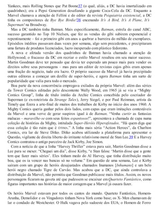 Yankees, mais Rolling Stones que Pat Boone37 (o qual, aliás, a DC havia imortalizado em
quadrinhos); era a Pepsi Generation desafiando a gigante Coca-Cola da DC. Enquanto a
Marvel chamava a atenção de Fellini e do editor da revista Psiquiatria existencial, a DC
tinha os compositores de Bye Bye Birdie!38 encenando It’s A Bird, It’s A Plane, It’s
Superman! na Broadway.
Mas a DC também tinha Batman. Mais especificamente, Batman, estrela do canal ABC,
sucesso garantido no Top 10 Nielsen, que fez as vendas do gibi subirem exponencial e
repentinamente – foi o primeiro gibi em anos a quebrar a barreira do milhão de exemplares.
Episódios inéditos passavam duas vezes por semana, algo sem precedentes, e precipitaram
uma fartura de produtos licenciados, lucro inesperado com plástico fedorento.
A nova e afetada versão dos quadrinhos de Batman havia chamado a atenção de
Hollywood; o fracasso da DC em recriar o estilo Marvel resultou em seu maior sucesso.
Martin Goodman deve ter pensado que devia ter esperado um pouco mais para vender os
direitos sobre seus personagens – mas para um editor de revistas cujos gibis eram apenas
uma fração do negócio, tudo era lucro. O próprio sucesso da Marvel já havia precipitado
outras editoras a começar um desfile de super-heróis, e agora Batman tinha um surto de
popularidade que valia para todo o mercado.
Boa parte da nova concorrência empregava exilados da própria Marvel: além das séries
da Tower Comics editadas pelo descontente Wally Wood, em 1965 já se via a “Mighty
Comics Group”, linha de título imitão da Archie Comics concebida pelo cocriador do
Superman (e ex-roteirista da Strange Tales), Jerry Siegel, e por Paul Reinman, artista da
Timely que fizera a arte-final de muitos dos trabalhos de Kirby no início dos anos 1960. A
Mighty Comics queria ganhar pelos dois lados, com capas que eram imitações contestáveis
da Marvel e uma verve de gerar suspiros igual à de Batman. “Venha curtir as fantasias
malucas – maravilhe-se com seus feitos espantosos!”, apresentava a chamada de capa numa
coleção de histórias da Mighty, intitulada Super-Heróis Hiperafetados. “Há quem diga que
essa coleção é tão ruim que é ÓTIMA.” A linha mais séria “Action Heroes”, da Charlton
Comics, era lar de Steve Ditko. Ditko acabou utilizando a plataforma para apresentar o
Questão, vigilante de direita liberto do irritante relativismo moral de Stan Lee.39 E a Harvey
Comics contratou o antigo parceiro de Jack Kirby, Joe Simon.
Com a notícia de que a linha “Harvey Thriller” estava para sair, Martin Goodman disse a
Lee para se mexer. “Cheguei um dia”, disse Kirby, “e Stan falou: ‘Martin disse que a gente
tem que fazer mais séries’. Eles tinham medo do Al Harvey, que tinha distribuição muito
boa, que os ia vencer nas bancas só no volume.” Em questão de uma semana, Lee e Kirby
saíram com um grupo de heróis desajustados chamados Inumanos [Inhumans] e um belo
herói negro chamado Tigre de Carvão. Mas acabou que a DC, que ainda controlava a
distribuição da Marvel, não permitiu que Goodman publicasse mais títulos. Assim, os novos
personagens ficaram na gaveta até que pudessem se encaixar em Quarteto Fantástico, como
figuras importantes nas histórias de maior coragem que a Marvel já ousara fazer.
Os heróis Marvel estavam por todos os cantos do mundo. Quarteto Fantástico, Homem-
Aranha, Demolidor e os Vingadores tinham Nova York como base; os X- Men chamavam de
lar o condado de Westchester. O Hulk vagava pelo sudoeste dos EUA; o Homem de Ferro
 