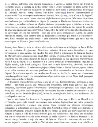 foi à Irlanda, enfrentou uma ameaça norueguesa e visitou o Vietnã. Havia um tropel de
visitantes aliens, e sempre se podia contar com o Doutor Estranho no plano astral. Mas
agora Lee e Kirby queriam transgredir as barreiras, turbinando a grandiosidade mitológica
do Universo Marvel. Kirby libertou sua Edith Hamilton40 interior suplementando as
aventuras de Thor em tempos modernos na Journey Into Mystery, com “Contos de Asgard”,
histórias curtas nas quais deuses nórdicos digladiavam-se por poder. Não eram só poderes
assoberbantes que rendiam histórias dignas de uma ópera. Havia também o tom clássico das
narrativas – jornadas em busca de objetos místicos, preparações para a batalha – e temas de
compromisso, herança e mortalidade que pareciam destoar totalmente das tramas de socação
de alien que apareciam na concorrência. Antes, gibis de super-heróis não abordavam como é
ter aprovação de seu pai monarca – isso era coisa para Shakespeare. Agora, na versão
Marvel do mundo, Thor sempre tinha de responder a seu irado pai Odin e a seu nêmeses-
mor, Loki, também seu meio-irmão – uma dinâmica inimiga/fraterna que teria eco em
personagens de X-Men e Quarteto Fantástico.
Journey Into Mystery pode ter sido a série mais explicitamente mitológica de Lee e Kirby,
mas as histórias de Quarteto Fantástico estavam ficando mais filosóficas e mais
cerimoniosas a cada edição. Em meados dos anos 1960, o psicodrama da Primeira Família
da Marvel Comics alcançou outro nível. Ben Grimm, o Coisa, estava há mais de seis meses
segurando sua ira, ainda incapaz de aceitar a permanência de sua aparência transformada.
Reed e Sue Richards, o Sr. Fantástico e a Garota Invisível, tiveram núpcias seguidas de
frígida tensão, pois Reed começou a ficar mais e mais introvertido, obcecado com suas
descobertas científicas. E tudo convergia para Johnny Storm, o Tocha Humana, que se deixou
levar pelos encantos de um amor proibido nos olhos amendoados da belezoca chamada
Crystal. Descobriu-se que ela era membro dos Inumanos, família de monarcas exilados com
estranhos poderes e que vivia escondida nos alpes suíços, mas viera a Nova York perseguir
um dos seus, que havia fugido.
Os Inumanos eram diferentes de tudo o que já se vira. Tinham intenções ambíguas, e seus
corpos – um tinha cascos que provocavam terremotos, outra tinha cabelos que eram
tentáculos, outro tinha guelras e barbatanas – pendiam para o grotesco. Raio Negro [Black
Bolt], seu líder, tinha uma voz que podia literalmente destruir o mundo ao seu redor – e por
isso ficava mudo. Dentinho [Lockjaw], bicho de estimação da família, era um imenso cão
com bigode e antenas.
Com a introdução dos Inumanos, de repente ficou claro que o Universo Marvel teria
civilizações para cada recanto do cosmos: uma edição degringolava em outra, ganhando
impulso, expandindo o elenco, uma grande ópera espacial que absorvia personagens
esquecidos e estabelecia as relações entre eles. Coincidiu com a aventura dos Inumanos a
ameaça de Galactus, um alien humanoide de seis metros de altura que usava capacete de cor
púrpura e sugava a vida de planetas inteiros para sua subsistência. Sua vinda era anunciada
por um ser esterlino e calado numa prancha de surfe voadora – o Surfista Prateado –, ao
mesmo tempo batedor e anjo da morte. O Quarteto Fantástico retornava de sua última
aventura quando encontrou uma Nova York de céus vermelhos e em chamas, seus cidadãos a
 
