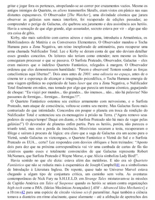 gritar e jogar fora os pertences, atropelando-se ao correr por cruzamentos vazios. Mesmo os
antigos inimigos do Quarteto, os aliens transmorfos Skrulls, eram vistos em pânico nas suas
distantes espaçonaves. O Observador [The Watcher], uma divindade cósmica que jurara
observar as galáxias sem nunca interferir, foi recuperado de edições passadas; ao
compreender o perigo de Galactus, ele quebrou seu juramento e deu assistência aos heróis.
Havia a sensação de que algo grande, algo assustador, secreto estava por vir – algo que não
era coisa de gibis.
Kirby, não mais satisfeito com carros aéreos e raios gama, introduziu a Armatômica, os
Mobilizadores de Matéria e os Conversores Elementares. O Observador mandou o Tocha
Humana para a Zona Negativa, um reino inexplorado de antimatéria, para recuperar uma
arma chamada Nulificador Total. Lee e Kirby se deram conta de que não deviam detalhar
esses grandes conceitos. Os leitores não teriam como entender; nem mesmo os heróis
conseguiam processar o que se passava. O Surfista Prateado, Observador, Galactus – eles
eram maiores que o indefeso Quarteto Fantástico, relegados à margem. O Observador
ordenou que eles demonstrassem humildade: “Parem e observem! Tentem sondar as forças
cataclísmicas aqui libertas!”. Dois anos antes de 2001: uma odisseia no espaço, antes de o
cinema ter a esperança de alcançar a imaginação psicodélica, o Tocha Humana emergia de
uma viagem epifânica no espetáculo de luzes laser que era a Zona Negativa, o Nulificador
Total finalmente em mãos, mas tomado por algo que parecia um trauma cósmico, gaguejando
de choque: “Eu viajei por mundos... tão grandes... tão imensos... não... não há palavras! Não
passamos de formigas... formigas... formigas!!!”.
O Quarteto Fantástico ostentou seu exótico armamento com nervosismo, e o Surfista
Prateado, num ataque de consciência, voltou-se contra seu mestre. Mas Galactus ficou mais
contrariado do que intimidado. Concordou em poupar o planeta em troca da rendição do
Nulificador Total e sentenciou seu ex-mensageiro à prisão na Terra. (“Agora removo seus
poderes de espaço/tempo! Daqui em diante, o Surfista Prateado não há mais de vagar pelas
galáxias!”) O devorador de planetas enfim partiu. Para os heróis, porém, não pareceu o
triunfo total, mas sim a perda da inocência. Missivistas secaram a testa, recuperaram o
fôlego e saíram à procura de lógica: era claro que a saga de Galactus era um aceno para o
Vietnã, sendo Galactus os vietcongues, o Quarteto Fantástico o Vietnã do Sul e o Surfista
Prateado os EUA... certo? Lee respondeu com desvios oblíquos e bem treinados: “Aposto
dois para dez que na próxima correspondência vai vir uma cambada de cartas de fãs tão
criativos quanto esses e totalmente convencidos de que Galactus representa Robert
McNamara, que Surfista Prateado é Wayne Morse, e que Alicia simboliza Lady Bird!”.
Havia sentido no que ele dizia: estava além das metáforas. E não era só Quarteto
Fantástico que não se reduzia mais à esquemática de Joseph Campbell41 ou a simbolismos
de Introdução à Literatura Inglesa. De repente, quase tudo no Universo Marvel estava
chegando a algum tipo de conjuntura crítica, um caminho sem volta. As aventuras
contemporâneas de Nick Fury na S.H.I.E.L.D. em Strange Tales misturavam-se às missões
de Capitão América em Tales of Suspense quando os heróis se uniam contra organizações
high-tech como a IMA. (Ideias Mecânicas Avançadas) [AIM – Advanced Idea Mechanics] e
a HYDRA42 para uma espécie de círculo vicioso sci-fi paramilitar. Aqui também a ciência
tomava a dianteira em ritmo alucinante, quase alarmante – até a afobação de apetrechos dos
 