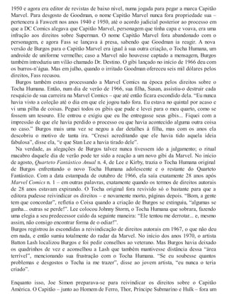 1950 e agora era editor de revistas de baixo nível, numa jogada para pegar a marca Capitão
Marvel. Para desgosto de Goodman, o nome Capitão Marvel nunca fora propriedade sua –
pertencera à Fawcett nos anos 1940 e 1950, até o acordo judicial posterior ao processo em
que a DC Comics alegava que Capitão Marvel, personagem que tinha capa e voava, era uma
infração aos direitos sobre Superman. O nome Capitão Marvel fora abandonado com o
personagem, e agora Fass se lançava à presa, sabendo que Goodman ia reagir. A nova
versão de Burgos para o Capitão Marvel era igual à sua outra criação, o Tocha Humana, um
androide de uniforme vermelho; caso a Marvel não houvesse captado a mensagem, Burgos
também introduziu um vilão chamado Dr. Destino. O gibi lançado no início de 1966 deu com
os burros-n’água. Mas em julho, quando o irritado Goodman ofereceu seis mil dólares pelos
direitos, Fass recusou.
Burgos também estava processando a Marvel Comics na época pelos direitos sobre o
Tocha Humana. Então, num dia de verão de 1966, sua filha, Susan, assistiu-o destruir cada
resquício de sua carreira na Marvel Comics – que até então ficara escondido dela. “Eu nunca
havia visto a coleção até o dia em que ele jogou tudo fora. Eu estava no quintal por acaso e
vi uma pilha de coisas. Peguei todos os gibis que pude e levei para o meu quarto, como se
fossem um tesouro. Ele entrou e exigiu que eu lhe entregasse seus gibis... Fiquei com a
impressão de que ele havia perdido o processo ou que havia acontecido alguma outra coisa
no caso.” Burgos mais uma vez se negou a dar detalhes à filha, mas com os anos ela
descobriu o motivo de tanta ira. “Cresci acreditando que ele havia tido aquela ideia
fabulosa”, disse ela, “e que Stan Lee a havia tirado dele”.
Na verdade, as alegações de Burgos talvez nunca tivessem ido a julgamento; o ritual
macabro daquele dia de verão pode ter sido a reação a um novo gibi da Marvel. No início
de agosto, Quarteto Fantástico Anual n. 4, de Lee e Kirby, trazia o Tocha Humana original
de Burgos enfrentando o novo Tocha Humana adolescente e o restante do Quarteto
Fantástico. Com a data estampada de outubro de 1966, ela saía exatamente 28 anos após
Marvel Comics n. 1 – em outras palavras, exatamente quando os termos de direitos autorais
de 28 anos estavam expirando. O Tocha original fora revivido só o bastante para que a
editora pudesse reivindicar os direitos – e novamente morto, páginas depois. “Bom, a gente
tem que concordar”, refletia o Coisa quando a criação de Burgos se extinguiu, “algumas se
ganha... outras se perde!”. Lee colocou Johnny Storm, o Tocha Humana que sobrara, fazendo
uma elegia a seu predecessor caído da seguinte maneira: “Ele tentou me derrotar... e, mesmo
assim, não consigo encontrar forma de o odiar!”.
Burgos registrou às escondidas a reivindicação de direitos autorais em 1967, o que não deu
em nada, e então sumiu totalmente do radar da Marvel. No início dos anos 1970, o artista
Batton Lash localizou Burgos e foi pedir conselhos ao veterano. Mas Burgos havia deixado
os quadrinhos de vez e aconselhou a Lash que também mantivesse distância dessa “área
terrível”, mencionando sua frustração com o Tocha Humana. “Se eu soubesse quantos
problemas e desgostos o Tocha ia me trazer”, disse ao jovem artista, “eu nunca o teria
criado”.
Enquanto isso, Joe Simon preparava-se para reivindicar os direitos sobre o Capitão
América. O Capitão – junto ao Homem de Ferro, Thor, Príncipe Submarino e Hulk – fora um
 