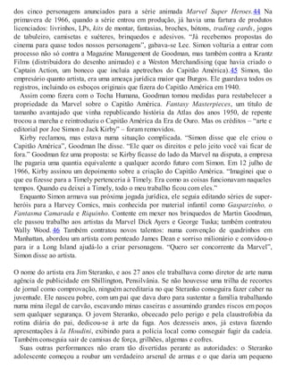dos cinco personagens anunciados para a série animada Marvel Super Heroes.44 Na
primavera de 1966, quando a série entrou em produção, já havia uma fartura de produtos
licenciados: livrinhos, LPs, kits de montar, fantasias, broches, bótons, trading cards, jogos
de tabuleiro, camisetas e suéteres, brinquedos e adesivos. “Já recebemos propostas do
cinema para quase todos nossos personagens”, gabava-se Lee. Simon voltaria a entrar com
processo não só contra a Magazine Management de Goodman, mas também contra a Krantz
Films (distribuidora do desenho animado) e a Weston Merchandising (que havia criado o
Captain Action, um boneco que incluía apetrechos do Capitão América).45 Simon, tão
empresário quanto artista, era uma ameaça jurídica maior que Burgos. Ele guardava todos os
registros, incluindo os esboços originais que fizera do Capitão América em 1940.
Assim como fizera com o Tocha Humana, Goodman tomou medidas para restabelecer a
propriedade da Marvel sobre o Capitão América. Fantasy Masterpieces, um título de
tamanho avantajado que vinha republicando história da Atlas dos anos 1950, de repente
trocou a marcha e reintroduziu o Capitão América da Era de Ouro. Mas os créditos – “arte e
editorial por Joe Simon e Jack Kirby” – foram removidos.
Kirby reclamou, mas estava numa situação complicada. “Simon disse que ele criou o
Capitão América”, Goodman lhe disse. “Ele quer os direitos e pelo jeito você vai ficar de
fora.” Goodman fez uma proposta: se Kirby ficasse do lado da Marvel na disputa, a empresa
lhe pagaria uma quantia equivalente a qualquer acordo futuro com Simon. Em 12 julho de
1966, Kirby assinou um depoimento sobre a criação do Capitão América. “Imaginei que o
que eu fizesse para a Timely pertenceria à Timely. Era como as coisas funcionavam naqueles
tempos. Quando eu deixei a Timely, todo o meu trabalho ficou com eles.”
Enquanto Simon armava sua próxima jogada jurídica, ele seguia editando séries de super-
heróis para a Harvey Comics, mais conhecida por material infantil como Gasparzinho, o
Fantasma Camarada e Riquinho. Contente em mexer nos brinquedos de Martin Goodman,
ele passou trabalho aos artistas da Marvel Dick Ayers e George Tuska; também contratou
Wally Wood. 46 Também contratou novos talentos: numa convenção de quadrinhos em
Manhattan, abordou um artista com penteado James Dean e sorriso milionário e convidou-o
para ir a Long Island ajudá-lo a criar personagens. “Quero ser concorrente da Marvel”,
Simon disse ao artista.
O nome do artista era Jim Steranko, e aos 27 anos ele trabalhava como diretor de arte numa
agência de publicidade em Shillington, Pensilvânia. Se não houvesse uma trilha de recortes
de jornal como comprovação, ninguém acreditaria no que Steranko conseguira fazer caber na
juventude. Ele nasceu pobre, com um pai que dava duro para sustentar a família trabalhando
numa mina ilegal de carvão, escavando minas caseiras e assumindo grandes riscos em poços
sem qualquer segurança. O jovem Steranko, obcecado pelo perigo e pela claustrofobia da
rotina diária do pai, dedicou-se à arte da fuga. Aos dezesseis anos, já estava fazendo
apresentações à la Houdini, exibindo para a polícia local como conseguir fugir da cadeia.
Também conseguia sair de camisas de força, grilhões, algemas e cofres.
Suas outras performances não eram tão divertidas perante as autoridades: o Steranko
adolescente começou a roubar um verdadeiro arsenal de armas e o que daria um pequeno
 