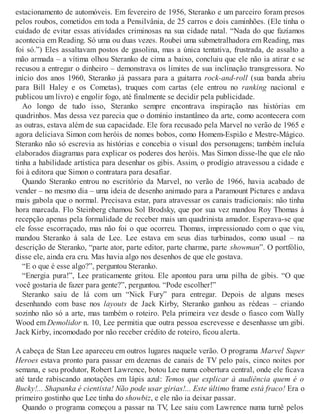 estacionamento de automóveis. Em fevereiro de 1956, Steranko e um parceiro foram presos
pelos roubos, cometidos em toda a Pensilvânia, de 25 carros e dois caminhões. (Ele tinha o
cuidado de evitar essas atividades criminosas na sua cidade natal. “Nada do que fazíamos
acontecia em Reading. Só uma ou duas vezes. Roubei uma submetralhadora em Reading, mas
foi só.”) Eles assaltavam postos de gasolina, mas a única tentativa, frustrada, de assalto a
mão armada – a vítima olhou Steranko de cima a baixo, concluiu que ele não ia atirar e se
recusou a entregar o dinheiro – demonstrava os limites de sua inclinação transgressora. No
início dos anos 1960, Steranko já passara para a guitarra rock-and-roll (sua banda abriu
para Bill Haley e os Cometas), truques com cartas (ele entrou no ranking nacional e
publicou um livro) e engolir fogo, até finalmente se decidir pela publicidade.
Ao longo de tudo isso, Steranko sempre encontrava inspiração nas histórias em
quadrinhos. Mas dessa vez parecia que o domínio instantâneo da arte, como acontecera com
as outras, estava além de sua capacidade. Ele fora recusado pela Marvel no verão de 1965 e
agora deliciava Simon com heróis de nomes bobos, como Homem-Espião e Mestre-Mágico.
Steranko não só escrevia as histórias e concebia o visual dos personagens; também incluía
elaborados diagramas para explicar os poderes dos heróis. Mas Simon disse-lhe que ele não
tinha a habilidade artística para desenhar os gibis. Assim, o prodígio atravessou a cidade e
foi à editora que Simon o contratara para desafiar.
Quando Steranko entrou no escritório da Marvel, no verão de 1966, havia acabado de
vender – no mesmo dia – uma ideia de desenho animado para a Paramount Pictures e andava
mais gabola que o normal. Precisava estar, para atravessar os canais tradicionais: não tinha
hora marcada. Flo Steinberg chamou Sol Brodsky, que por sua vez mandou Roy Thomas à
recepção apenas pela formalidade de receber mais um quadrinista amador. Esperava-se que
ele fosse escorraçado, mas não foi o que ocorreu. Thomas, impressionado com o que viu,
mandou Steranko à sala de Lee. Lee estava em seus dias turbinados, como usual – na
descrição de Steranko, “parte ator, parte editor, parte charme, parte showman”. O portfólio,
disse ele, ainda era cru. Mas havia algo nos desenhos de que ele gostava.
“E o que é esse algo?”, perguntou Steranko.
“Energia pura!”, Lee praticamente gritou. Ele apontou para uma pilha de gibis. “O que
você gostaria de fazer para gente?”, perguntou. “Pode escolher!”
Steranko saiu de lá com um “Nick Fury” para entregar. Depois de alguns meses
desenhando com base nos layouts de Jack Kirby, Steranko ganhou as rédeas – criando
sozinho não só a arte, mas também o roteiro. Pela primeira vez desde o fiasco com Wally
Wood em Demolidor n. 10, Lee permitia que outra pessoa escrevesse e desenhasse um gibi.
Jack Kirby, incomodado por não receber crédito de roteiro, ficou alerta.
A cabeça de Stan Lee apareceu em outros lugares naquele verão. O programa Marvel Super
Heroes estava pronto para passar em dezenas de canais de TV pelo país, cinco noites por
semana, e seu produtor, Robert Lawrence, botou Lee numa cobertura central, onde ele ficava
até tarde rabiscando anotações em lápis azul: Temos que explicar à audiência quem é o
Bucky!... Shapanka é cientista! Não pode usar gírias!... Este último frame está fraco! Era o
primeiro gostinho que Lee tinha do showbiz, e ele não ia deixar passar.
Quando o programa começou a passar na TV, Lee saiu com Lawrence numa turnê pelos
 