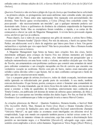 enfiadas entre as últimas edições de Lili, a Garota Modelo e Kid Colt, fora da lei [Kid Colt
Outlaw].
Quarteto Fantástico não era bem o plágio da Liga da Justiça que Goodman havia solicitado
– na primeira edição, os protagonistas nem usam uniforme; mais estranho ainda: não param
de brigar entre si. Nunca antes uma superequipe fora nuançada com personalidades tão
distintas. Num floreio quase revolucionário, o Coisa [Thing] fora concebido como “um
peso-pesado – não necessariamente um mocinho”, que a qualquer momento poderia sair
destruindo tudo. Estava a quilômetros de distância da cidadania empedernida do Superman
ou do Lanterna Verde. Mas os exemplares foram vendidos, e rápido, e as cartas de fãs
começaram a chover na sede da Magazine Management. A revista havia provocado alguma
coisa, um fervor que Lee já conhecia.
Pouco depois, Lee e outro de seus comparsas nos gibis de monstro, o artista Steve Ditko,
vieram com “Homem-Aranha” [Spider-Man]. Por trás da máscara, o herói era apenas Peter
Parker, um adolescente nerd e cheio de angústias que lutava para fazer o bem. Um garoto
melancólico e rejeitado que vira super-herói? Não havia precedente. Mas o Homem-Aranha
também mexeu com os leitores.
A Magazine Management logo botou na banca mais criações fora dos eixos, heróis
moralmente ambíguos para crianças da Guerra Fria nos últimos momentos pré Lyndon
Johnson e pré Beatles. Em questão de meses, eles introduziram um pesquisador que a
radiação metamorfoseia em uma besta verde e violenta, um médico aleijado que vira Deus
do Trovão, um armamentista com problemas cardíacos que constrói uma armadura de metal
para enfrentar comunistas e um cirurgião mesquinho em fim de carreira que encontra sua
verdadeira vocação no ocultismo. Heróis com pés de barro, muitos eram marcados pela
solidão e pelas dúvidas sobre o que faziam. Até os mais confiantes carregavam o fardo de
saber que não se encaixavam neste mundo.
Lee e o pequeno grupo de artistas freelancers, todos de idade avançada, insistiram numa
mídia ignorada ou ridicularizada por grande parte da sociedade. A seu modo, também
estavam deslocados. O que faziam, porém, começou a atrair e fomentar uma comunidade de
admiradores. Era uma irmandade, que de início ficou fora do radar da mídia, sem mesmo um
nome a ostentar: a linha de quadrinhos de Goodman, anteriormente mais conhecida por
Timely Comics, era publicada sob dezenas de nomes de editoras quase anônimas, de Atlas a
Zenith, que se viam apenas nas letrinhas miúdas dos dados legais. Por fim, no final de 1962,
Goodman e Lee combinaram que a linha revigorada levaria a marca Marvel Comics.
As criações pitorescas da Marvel – Quarteto Fantástico, Homem-Aranha, o Incrível Hulk
[The Incredible Hulk], Thor, Homem de Ferro [Iron Man] e Doutor Estranho [Doctor
Strange] – serviram de fundações para uma edificação ficcional autorreferente chamada
“Universo Marvel”, na qual todas as aventuras eram interligadas em altíssimo nível de
complexidade. Logo este mundo em expansão também passou a incluir coisas como os X-
Men, uma escola de mutantes vítimas do ostracismo, cuja luta contra a discriminação fazia
paralelo ao movimento negro, e o Demolidor [Daredevil], advogado cego cujos outros
sentidos eram ampliados a níveis sobre-humanos. Seguiram-se Viúva Negra [Black Widow],
 