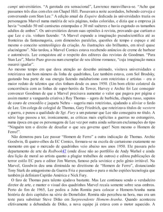 campi universitários. “A garotada era sensacional”, Lawrence maravilhava-se. “Acho que
passamos três dias com eles em Chapel Hill. Passavam a noite acordados, bebendo cerveja e
conversando com Stan Lee.” A edição anual da Esquire dedicada às universidades trazia os
personagens Marvel numa matéria de seis páginas, todas coloridas, e dizia que a empresa já
havia “vendido 50 mil camisetas estampadas e 30 mil suéteres e havia esgotado os tamanhos
adultos de ambos”. Os universitários deram suas opiniões à revista, provando que curtiam o
que Lee e cia. vinham fazendo: “A Marvel expande a imaginação pseudocientífica até as
fronteiras da fantasmagoria, com dimensões paralelas, questões de tempo e espaço e até
mesmo o conceito semiteológico da criação. As ilustrações são brilhantes, em nível quase
alucinógeno”. Não tardou, a Marvel Comics estava recebendo anúncios de creme de barbear
e automóveis. Lee conquistou até o respeito dos editores das revistas de Goodman. “Para
Stan Lee”, Mario Puzo gravou num exemplar de seu último romance, “cuja imaginação nunca
ousarei igualar”.
Ao mesmo tempo em que dava atenção ao desenho animado, visitava universidades e
roteirizava um bom número da linha de quadrinhos, Lee também estava, com Sol Brodsky,
gastando boa parte de sua energia fazendo malabarismo com roteiristas e artistas – era o
maior reduto de talentos que eles tinham desde os anos 1950. (Um bom efeito colateral da
concorrência com as linhas de super-heróis da Tower, Harvey e Archie foi Lee conseguir
convencer Goodman de que a Marvel precisava aumentar o valor que pagava por página e
assim manter a vanguarda criativa.) Roy Thomas – agora de barbicha, chapéu russo, sapatos
de couro de crocodilo e jaqueta Nehru – sugeriu mais roteiristas, ajudando a aliviar o fardo
de Lee. Um colega de colegial de Thomas, Gary Friedrich, que roteirizava títulos de western
e guerra, e puxou a qualidade de Sgt. Fury a um patamar que Lee não conseguira no título. A
série logo passou a ter, ironicamente, as críticas mais explícitas a guerras no estrangeiro,
numa época em que os personagens de Lee vez por outra ainda soltavam exclamações do tipo
“Ninguém tem o direito de desafiar o que seu governo quer! Nem mesmo o Homem de
Ferro!”.
Não demorou para Lee passar “Homem de Ferro” a outra indicação de Thomas. Archie
Goodwin, fã quatro-olhos da EC Comics, formara-se na escola de cartunismo exatamente no
momento em que o mercado de quadrinhos veio abaixo nos anos 1950. Ele passara pelo
departamento de arte da Redbook47 (onde disse não ao portfólio de Andy Warhol e ainda
deu lição de moral ao artista quanto a plagiar trabalhos de outros) e editou publicações de
terror estilo EC para o editor Jim Warren, famoso pela sovinice e pelo gênio irritável. Na
Marvel, Goodwin deu uma diminuída no direitismo de “Homem de Ferro”, distanciando
Tony Stark do antagonismo da Guerra Fria e passando-o para o nicho espiões/tecnologia que
também já definiam Capitão América e Nick Fury.
O faro de Thomas para talento ajudava bastante. Mas Lee continuou sendo o verdadeiro
diretor de arte, e manter o visual dos quadrinhos Marvel recaía somente sobre seus ombros.
Perto do fim de 1965, Lee pedira a John Romita para colocar o Homem-Aranha numa
história de dois capítulos na série do Demolidor. Romita não percebeu na hora, mas era um
teste para substituir Steve Ditko em Surpreendente Homem-Aranha. Quando aconteceu
efetivamente a debandada de Ditko, a nova equipe já estava com o motor aquecido. A
 