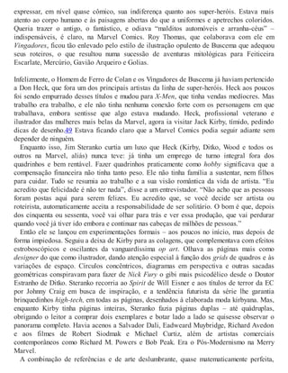 expressar, em nível quase cômico, sua indiferença quanto aos super-heróis. Estava mais
atento ao corpo humano e às paisagens abertas do que a uniformes e apetrechos coloridos.
Queria trazer o antigo, o fantástico, e odiava “malditos automóveis e arranha-céus” –
indispensáveis, é claro, na Marvel Comics. Roy Thomas, que colaborava com ele em
Vingadores, ficou tão enlevado pelo estilo de ilustração opulento de Buscema que adequou
seus roteiros, o que resultou numa sucessão de aventuras mitológicas para Feiticeira
Escarlate, Mercúrio, Gavião Arqueiro e Golias.
Infelizmente, o Homem de Ferro de Colan e os Vingadores de Buscema já haviam pertencido
a Don Heck, que fora um dos principais artistas da linha de super-heróis. Heck aos poucos
foi sendo empurrado desses títulos e mudou para X-Men, que tinha vendas medíocres. Mas
trabalho era trabalho, e ele não tinha nenhuma conexão forte com os personagens em que
trabalhava, embora sentisse que algo estava mudando. Heck, profissional veterano e
ilustrador das mulheres mais belas da Marvel, agora ia visitar Jack Kirby, tímido, pedindo
dicas de desenho.49 Estava ficando claro que a Marvel Comics podia seguir adiante sem
depender de ninguém.
Enquanto isso, Jim Steranko curtia um luxo que Heck (Kirby, Ditko, Wood e todos os
outros na Marvel, aliás) nunca teve: já tinha um emprego de turno integral fora dos
quadrinhos e bem rentável. Fazer quadrinhos praticamente como hobby significava que a
compensação financeira não tinha tanto peso. Ele não tinha família a sustentar, nem filhos
para cuidar. Tudo se resumia ao trabalho e a sua visão romântica da vida de artista. “Eu
acredito que felicidade é não ter nada”, disse a um entrevistador. “Não acho que as pessoas
foram postas aqui para serem felizes. Eu acredito que, se você decide ser artista ou
roteirista, automaticamente aceita a responsabilidade de ser solitário. O bom é que, depois
dos cinquenta ou sessenta, você vai olhar para trás e ver essa produção, que vai perdurar
quando você já tiver ido embora e continuar nas cabeças de milhões de pessoas.”
Então ele se lançou em experimentações formais – aos poucos no início, mas depois de
forma impiedosa. Seguiu a deixa de Kirby para as colagens, que complementava com efeitos
estroboscópicos e oscilantes da vanguardíssima op art. Olhava as páginas mais como
designer do que como ilustrador, dando atenção especial à função dos grids de quadros e às
variações de espaço. Círculos concêntricos, diagramas em perspectiva e outras sacadas
geométricas conspiravam para fazer de Nick Fury o gibi mais psicodélico desde o Doutor
Estranho de Ditko. Steranko recorria ao Spirit de Will Eisner e aos títulos de terror da EC
por Johnny Craig em busca de inspiração, e a tendência futurista da série lhe garantia
brinquedinhos high-tech, em todas as páginas, desenhados à elaborada moda kirbyana. Mas,
enquanto Kirby tinha páginas inteiras, Steranko fazia páginas duplas – até quádruplas,
obrigando o leitor a comprar dois exemplares e botar lado a lado se quisesse observar o
panorama completo. Havia acenos a Salvador Dali, Eadweard Muybridge, Richard Avedon
e aos filmes de Robert Siodmak e Michael Curtiz, além de artistas comerciais
contemporâneos como Richard M. Powers e Bob Peak. Era o Pós-Modernismo na Merry
Marvel.
A combinação de referências e de arte deslumbrante, quase matematicamente perfeita,
 