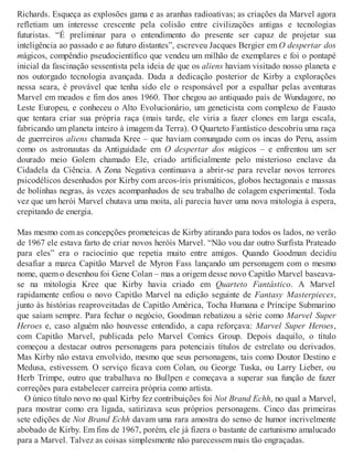 Richards. Esqueça as explosões gama e as aranhas radioativas; as criações da Marvel agora
refletiam um interesse crescente pela colisão entre civilizações antigas e tecnologias
futuristas. “É preliminar para o entendimento do presente ser capaz de projetar sua
inteligência ao passado e ao futuro distantes”, escreveu Jacques Bergier em O despertar dos
mágicos, compêndio pseudocientífico que vendeu um milhão de exemplares e foi o pontapé
inicial da fascinação sessentista pela ideia de que os aliens haviam visitado nosso planeta e
nos outorgado tecnologia avançada. Dada a dedicação posterior de Kirby a explorações
nessa seara, é provável que tenha sido ele o responsável por a espalhar pelas aventuras
Marvel em meados e fim dos anos 1960. Thor chegou ao antiquado país de Wundagore, no
Leste Europeu, e conheceu o Alto Evolucionário, um geneticista com complexo de Fausto
que tentara criar sua própria raça (mais tarde, ele viria a fazer clones em larga escala,
fabricando um planeta inteiro à imagem da Terra). O Quarteto Fantástico descobriu uma raça
de guerreiros aliens chamada Kree – que haviam comungado com os incas do Peru, assim
como os astronautas da Antiguidade em O despertar dos mágicos – e enfrentou um ser
dourado meio Golem chamado Ele, criado artificialmente pelo misterioso enclave da
Cidadela da Ciência. A Zona Negativa continuava a abrir-se para revelar novos terrores
psicodélicos desenhados por Kirby com arcos-íris prismáticos, globos hectagonais e massas
de bolinhas negras, às vezes acompanhados de seu trabalho de colagem experimental. Toda
vez que um herói Marvel chutava uma moita, ali parecia haver uma nova mitologia à espera,
crepitando de energia.
Mas mesmo com as concepções prometeicas de Kirby atirando para todos os lados, no verão
de 1967 ele estava farto de criar novos heróis Marvel. “Não vou dar outro Surfista Prateado
para eles” era o raciocínio que repetia muito entre amigos. Quando Goodman decidiu
desafiar a marca Capitão Marvel de Myron Fass lançando um personagem com o mesmo
nome, quem o desenhou foi Gene Colan – mas a origem desse novo Capitão Marvel baseava-
se na mitologia Kree que Kirby havia criado em Quarteto Fantástico. A Marvel
rapidamente enfiou o novo Capitão Marvel na edição seguinte de Fantasy Masterpieces,
junto às histórias reaproveitadas de Capitão América, Tocha Humana e Príncipe Submarino
que saíam sempre. Para fechar o negócio, Goodman rebatizou a série como Marvel Super
Heroes e, caso alguém não houvesse entendido, a capa reforçava: Marvel Super Heroes,
com Capitão Marvel, publicada pelo Marvel Comics Group. Depois daquilo, o título
começou a destacar outros personagens para potenciais títulos de estrelato ou derivados.
Mas Kirby não estava envolvido, mesmo que seus personagens, tais como Doutor Destino e
Medusa, estivessem. O serviço ficava com Colan, ou George Tuska, ou Larry Lieber, ou
Herb Trimpe, outro que trabalhava no Bullpen e começava a superar sua função de fazer
correções para estabelecer carreira própria como artista.
O único título novo no qual Kirby fez contribuições foi Not Brand Echh, no qual a Marvel,
para mostrar como era ligada, satirizava seus próprios personagens. Cinco das primeiras
sete edições de Not Brand Echh davam uma rara amostra do senso de humor incrivelmente
abobado de Kirby. Em fins de 1967, porém, ele já fizera o bastante de cartunismo amalucado
para a Marvel. Talvez as coisas simplesmente não parecessem mais tão engraçadas.
 
