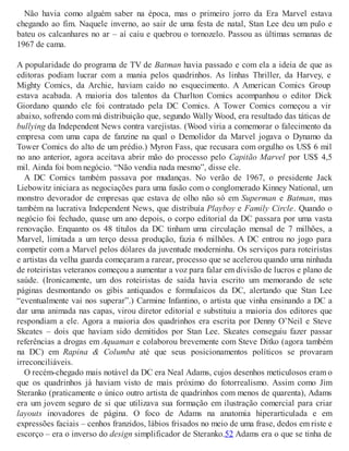 Não havia como alguém saber na época, mas o primeiro jorro da Era Marvel estava
chegando ao fim. Naquele inverno, ao sair de uma festa de natal, Stan Lee deu um pulo e
bateu os calcanhares no ar – aí caiu e quebrou o tornozelo. Passou as últimas semanas de
1967 de cama.
A popularidade do programa de TV de Batman havia passado e com ela a ideia de que as
editoras podiam lucrar com a mania pelos quadrinhos. As linhas Thriller, da Harvey, e
Mighty Comics, da Archie, haviam caído no esquecimento. A American Comics Group
estava acabada. A maioria dos talentos da Charlton Comics acompanhou o editor Dick
Giordano quando ele foi contratado pela DC Comics. A Tower Comics começou a vir
abaixo, sofrendo com má distribuição que, segundo Wally Wood, era resultado das táticas de
bullying da Independent News contra varejistas. (Wood viria a comemorar o falecimento da
empresa com uma capa de fanzine na qual o Demolidor da Marvel jogava o Dynamo da
Tower Comics do alto de um prédio.) Myron Fass, que recusara com orgulho os US$ 6 mil
no ano anterior, agora aceitava abrir mão do processo pelo Capitão Marvel por US$ 4,5
mil. Ainda foi bom negócio. “Não vendia nada mesmo”, disse ele.
A DC Comics também passava por mudanças. No verão de 1967, o presidente Jack
Liebowitz iniciara as negociações para uma fusão com o conglomerado Kinney National, um
monstro devorador de empresas que estava de olho não só em Superman e Batman, mas
também na lucrativa Independent News, que distribuía Playboy e Family Circle. Quando o
negócio foi fechado, quase um ano depois, o corpo editorial da DC passara por uma vasta
renovação. Enquanto os 48 títulos da DC tinham uma circulação mensal de 7 milhões, a
Marvel, limitada a um terço dessa produção, fazia 6 milhões. A DC entrou no jogo para
competir com a Marvel pelos dólares da juventude moderninha. Os serviços para roteiristas
e artistas da velha guarda começaram a rarear, processo que se acelerou quando uma ninhada
de roteiristas veteranos começou a aumentar a voz para falar em divisão de lucros e plano de
saúde. (Ironicamente, um dos roteiristas de saída havia escrito um memorando de sete
páginas desmontando os gibis antiquados e formulaicos da DC, alertando que Stan Lee
“eventualmente vai nos superar”.) Carmine Infantino, o artista que vinha ensinando a DC a
dar uma animada nas capas, virou diretor editorial e substituiu a maioria dos editores que
respondiam a ele. Agora a maioria dos quadrinhos era escrita por Denny O’Neil e Steve
Skeates – dois que haviam sido demitidos por Stan Lee. Skeates conseguiu fazer passar
referências a drogas em Aquaman e colaborou brevemente com Steve Ditko (agora também
na DC) em Rapina & Columba até que seus posicionamentos políticos se provaram
irreconciliáveis.
O recém-chegado mais notável da DC era Neal Adams, cujos desenhos meticulosos eram o
que os quadrinhos já haviam visto de mais próximo do fotorrealismo. Assim como Jim
Steranko (praticamente o único outro artista de quadrinhos com menos de quarenta), Adams
era um jovem seguro de si que utilizava sua formação em ilustração comercial para criar
layouts inovadores de página. O foco de Adams na anatomia hiperarticulada e em
expressões faciais – cenhos franzidos, lábios frisados no meio de uma frase, dedos em riste e
escorço – era o inverso do design simplificador de Steranko.52 Adams era o que se tinha de
 
