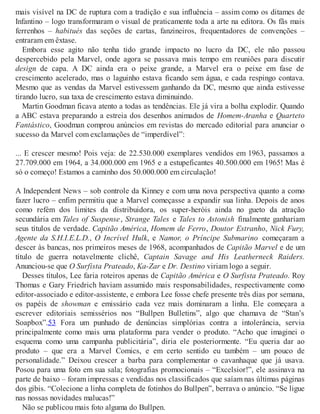 mais visível na DC de ruptura com a tradição e sua influência – assim como os ditames de
Infantino – logo transformaram o visual de praticamente toda a arte na editora. Os fãs mais
ferrenhos – habitués das seções de cartas, fanzineiros, frequentadores de convenções –
entraram em êxtase.
Embora esse agito não tenha tido grande impacto no lucro da DC, ele não passou
despercebido pela Marvel, onde agora se passava mais tempo em reuniões para discutir
design de capa. A DC ainda era o peixe grande, a Marvel era o peixe em fase de
crescimento acelerado, mas o laguinho estava ficando sem água, e cada respingo contava.
Mesmo que as vendas da Marvel estivessem ganhando da DC, mesmo que ainda estivesse
tirando lucro, sua taxa de crescimento estava diminuindo.
Martin Goodman ficava atento a todas as tendências. Ele já vira a bolha explodir. Quando
a ABC estava preparando a estreia dos desenhos animados de Homem-Aranha e Quarteto
Fantástico, Goodman comprou anúncios em revistas do mercado editorial para anunciar o
sucesso da Marvel com exclamações de “imperdível”:
... E crescer mesmo! Pois veja: de 22.530.000 exemplares vendidos em 1963, passamos a
27.709.000 em 1964, a 34.000.000 em 1965 e a estupeficantes 40.500.000 em 1965! Mas é
só o começo! Estamos a caminho dos 50.000.000 em circulação!
A Independent News – sob controle da Kinney e com uma nova perspectiva quanto a como
fazer lucro – enfim permitiu que a Marvel começasse a expandir sua linha. Depois de anos
como refém dos limites da distribuidora, os super-heróis ainda no gueto da atração
secundária em Tales of Suspense, Strange Tales e Tales to Astonish finalmente ganhariam
seus títulos de verdade. Capitão América, Homem de Ferro, Doutor Estranho, Nick Fury,
Agente da S.H.I.E.L.D., O Incrível Hulk, e Namor, o Príncipe Submarino começaram a
descer às bancas, nos primeiros meses de 1968, acompanhados de Capitão Marvel e de um
título de guerra notavelmente clichê, Captain Savage and His Leatherneck Raiders.
Anunciou-se que O Surfista Prateado, Ka-Zar e Dr. Destino viriam logo a seguir.
Desses títulos, Lee faria roteiros apenas de Capitão América e O Surfista Prateado. Roy
Thomas e Gary Friedrich haviam assumido mais responsabilidades, respectivamente como
editor-associado e editor-assistente, e embora Lee fosse chefe presente três dias por semana,
os papéis de showman e emissário cada vez mais dominaram a linha. Ele começara a
escrever editoriais semissérios nos “Bullpen Bulletins”, algo que chamava de “Stan’s
Soapbox”.53 Fora um punhado de denúncias simplórias contra a intolerância, servia
principalmente como mais uma plataforma para vender o produto. “Acho que imaginei o
esquema como uma campanha publicitária”, diria ele posteriormente. “Eu queria dar ao
produto – que era a Marvel Comics, e em certo sentido eu também – um pouco de
personalidade.” Deixou crescer a barba para complementar o cavanhaque que já usava.
Posou para uma foto em sua sala; fotografias promocionais – “Excelsior!”, ele assinava na
parte de baixo – foram impressas e vendidas nos classificados que saíam nas últimas páginas
dos gibis. “Colecione a linha completa de fotinhos do Bullpen”, berrava o anúncio. “Se ligue
nas nossas novidades malucas!”
Não se publicou mais foto alguma do Bullpen.
 