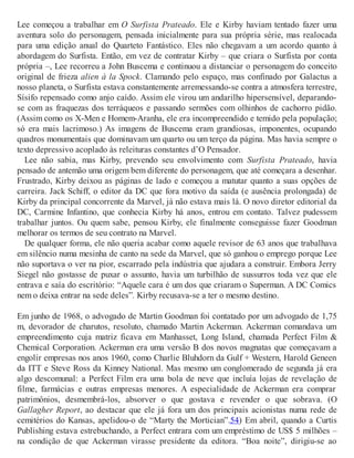 Lee começou a trabalhar em O Surfista Prateado. Ele e Kirby haviam tentado fazer uma
aventura solo do personagem, pensada inicialmente para sua própria série, mas realocada
para uma edição anual do Quarteto Fantástico. Eles não chegavam a um acordo quanto à
abordagem do Surfista. Então, em vez de contratar Kirby – que criara o Surfista por conta
própria –, Lee recorreu a John Buscema e continuou a distanciar o personagem do conceito
original de frieza alien à la Spock. Clamando pelo espaço, mas confinado por Galactus a
nosso planeta, o Surfista estava constantemente arremessando-se contra a atmosfera terrestre,
Sísifo repensado como anjo caído. Assim ele virou um andarilho hipersensível, deparando-
se com as fraquezas dos terráqueos e passando sermões com olhinhos de cachorro pidão.
(Assim como os X-Men e Homem-Aranha, ele era incompreendido e temido pela população;
só era mais lacrimoso.) As imagens de Buscema eram grandiosas, imponentes, ocupando
quadros monumentais que dominavam um quarto ou um terço da página. Mas havia sempre o
texto depressivo acoplado às releituras constantes d’O Pensador.
Lee não sabia, mas Kirby, prevendo seu envolvimento com Surfista Prateado, havia
pensado de antemão uma origem bem diferente do personagem, que até começara a desenhar.
Frustrado, Kirby deixou as páginas de lado e começou a matutar quanto a suas opções de
carreira. Jack Schiff, o editor da DC que fora motivo da saída (e ausência prolongada) de
Kirby da principal concorrente da Marvel, já não estava mais lá. O novo diretor editorial da
DC, Carmine Infantino, que conhecia Kirby há anos, entrou em contato. Talvez pudessem
trabalhar juntos. Ou quem sabe, pensou Kirby, ele finalmente conseguisse fazer Goodman
melhorar os termos de seu contrato na Marvel.
De qualquer forma, ele não queria acabar como aquele revisor de 63 anos que trabalhava
em silêncio numa mesinha de canto na sede da Marvel, que só ganhou o emprego porque Lee
não suportava o ver na pior, escarrado pela indústria que ajudara a construir. Embora Jerry
Siegel não gostasse de puxar o assunto, havia um turbilhão de sussurros toda vez que ele
entrava e saía do escritório: “Aquele cara é um dos que criaram o Superman. A DC Comics
nem o deixa entrar na sede deles”. Kirby recusava-se a ter o mesmo destino.
Em junho de 1968, o advogado de Martin Goodman foi contatado por um advogado de 1,75
m, devorador de charutos, resoluto, chamado Martin Ackerman. Ackerman comandava um
empreendimento cuja matriz ficava em Manhasset, Long Island, chamada Perfect Film &
Chemical Corporation. Ackerman era uma versão B dos novos magnatas que começavam a
engolir empresas nos anos 1960, como Charlie Bluhdorn da Gulf + Western, Harold Geneen
da ITT e Steve Ross da Kinney National. Mas mesmo um conglomerado de segunda já era
algo descomunal: a Perfect Film era uma bola de neve que incluía lojas de revelação de
filme, farmácias e outras empresas menores. A especialidade de Ackerman era comprar
patrimônios, desmembrá-los, absorver o que gostava e revender o que sobrava. (O
Gallagher Report, ao destacar que ele já fora um dos principais acionistas numa rede de
cemitérios do Kansas, apelidou-o de “Marty the Mortician”.54) Em abril, quando a Curtis
Publishing estava estrebuchando, a Perfect entrara com um empréstimo de US$ 5 milhões –
na condição de que Ackerman virasse presidente da editora. “Boa noite”, dirigiu-se ao
 
