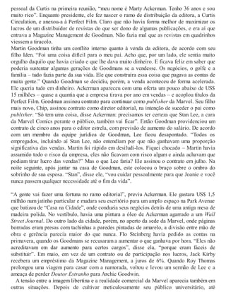 pessoal da Curtis na primeira reunião, “meu nome é Marty Ackerman. Tenho 36 anos e sou
muito rico”. Enquanto presidente, ele fez nascer o ramo de distribuição da editora, a Curtis
Circulation, e anexou-a à Perfect Film. Claro que não havia forma melhor de maximizar os
lucros de um distribuidor de revistas do que ser dono de algumas publicações, e era aí que
entrava a Magazine Management de Goodman. Não fazia mal que as revistas em quadrinhos
viessem a tiracolo.
Martin Goodman tinha um conflito interno quanto à venda da editora, de acordo com seu
filho Iden. “Foi uma coisa difícil para o meu pai. Acho que, por um lado, ele sentia muito
orgulho daquilo que havia criado e que lhe dava muito dinheiro. E ficava feliz em saber que
poderia sustentar algumas gerações de Goodmans se a vendesse. Os negócios, o golfe e a
família – tudo fazia parte da sua vida. Ele que construíra essa coisa que pagava as contas de
muita gente.” Quando Goodman se decidiu, porém, a venda aconteceu de forma acelerada.
Ele queria tudo em dinheiro. Ackerman apareceu com uma oferta um pouco abaixo de US$
15 milhões – quase a quantia que a empresa tirava por ano em vendas – e acoplou títulos da
Perfect Film. Goodman assinou contrato para continuar como publisher da Marvel. Seu filho
mais novo, Chip, assinou contrato como diretor editorial, na intenção de suceder o pai como
publisher. “Só tem uma coisa, disse Ackerman: precisamos ter certeza que Stan Lee, a cara
da Marvel Comics perante o público, também vai ficar”. Então Goodman providenciou um
contrato de cinco anos para o editor estrela, com previsão de aumento do salário. De acordo
com um membro da equipe jurídica de Goodman, Lee ficou desapontado. “Todos os
empregados, incluindo aí Stan Lee, não entendiam por que não ganhavam uma proporção
significativa das vendas. Martin foi rápido em desiludi-los. Fiquei chocado – Martin havia
assumido todo o risco da empresa, eles não ficavam com risco algum e ainda achavam que
podiam tirar lucro das vendas?” Mas o que Lee faria? Ele assinou o contrato em julho. Na
noite seguinte, após jantar na casa de Goodman, este colocou o braço sobre o ombro do
sobrinho de sua esposa. “Stan”, disse ele, “vou cuidar pessoalmente para que Joanie e você
nunca passem qualquer necessidade até o fim da vida”.
“A gente vai fazer uma fortuna no ramo editorial”, previu Ackerman. Ele gastara US$ 1,5
milhão num jatinho particular e mudara seu escritório para um amplo espaço na Park Avenue
que batizou de “Casa na Cidade”, onde conduzia seus negócios detrás de uma antiga mesa de
madeira polida. No vestíbulo, havia uma pintura a óleo de Ackerman agarrado a um Wall
Street Journal. Do outro lado da cidade, porém, no aperto da sede da Marvel, onde páginas
borradas eram presas com tachinhas a paredes pintadas de amarelo, a divisão entre mão de
obra e gerência parecia maior do que nunca. Flo Steinberg havia pedido as contas na
primavera, quando os Goodmans se recusaram a aumentar o que ganhava por hora. “Eles não
acreditavam em dar aumento para certos cargos”, disse ela, “porque eram fáceis de
substituir”. Em maio, em vez de um contrato ou de participação nos lucros, Jack Kirby
recebera um empréstimo da Magazine Management, a juros de 6%. Quando Roy Thomas
prolongou uma viagem para casar com a namorada, voltou e levou um sermão de Lee e a
ameaça de perder Doutor Estranho para Archie Goodwin.
A tensão entre a imagem libertina e a realidade comercial da Marvel aparecia também em
outras situações. Depois de cultivar meticulosamente seu público universitário, até
 