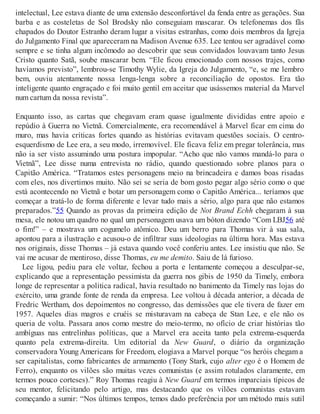 intelectual, Lee estava diante de uma extensão desconfortável da fenda entre as gerações. Sua
barba e as costeletas de Sol Brodsky não conseguiam mascarar. Os telefonemas dos fãs
chapados do Doutor Estranho deram lugar a visitas estranhas, como dois membros da Igreja
do Julgamento Final que apareceram na Madison Avenue 635. Lee tentou ser agradável como
sempre e se tinha algum incômodo ao descobrir que seus convidados louvavam tanto Jesus
Cristo quanto Satã, soube mascarar bem. “Ele ficou emocionado com nossos trajes, como
havíamos previsto”, lembrou-se Timothy Wylie, da Igreja do Julgamento, “e, se me lembro
bem, ouviu atentamente nossa lenga-lenga sobre a reconciliação de opostos. Era tão
inteligente quanto engraçado e foi muito gentil em aceitar que usássemos material da Marvel
num cartum da nossa revista”.
Enquanto isso, as cartas que chegavam eram quase igualmente divididas entre apoio e
repúdio à Guerra no Vietnã. Comercialmente, era recomendável à Marvel ficar em cima do
muro, mas havia críticas fortes quando as histórias evitavam questões sociais. O centro-
esquerdismo de Lee era, a seu modo, irremovível. Ele ficava feliz em pregar tolerância, mas
não ia ser visto assumindo uma postura impopular. “Acho que não vamos mandá-lo para o
Vietnã”, Lee disse numa entrevista no rádio, quando questionado sobre planos para o
Capitão América. “Tratamos estes personagens meio na brincadeira e damos boas risadas
com eles, nos divertimos muito. Não sei se seria de bom gosto pegar algo sério como o que
está acontecendo no Vietnã e botar um personagem como o Capitão América... teríamos que
começar a tratá-lo de forma diferente e levar tudo mais a sério, algo para que não estamos
preparados.”55 Quando as provas da primeira edição de Not Brand Echh chegaram à sua
mesa, ele notou um quadro no qual um personagem usava um bóton dizendo “Com LBJ56 até
o fim!” – e mostrava um cogumelo atômico. Deu um berro para Thomas vir à sua sala,
apontou para a ilustração e acusou-o de infiltrar suas ideologias na última hora. Mas estava
nos originais, disse Thomas – já estava quando você conferiu antes. Lee insistiu que não. Se
vai me acusar de mentiroso, disse Thomas, eu me demito. Saiu de lá furioso.
Lee ligou, pediu para ele voltar, fechou a porta e lentamente começou a desculpar-se,
explicando que a representação pessimista da guerra nos gibis de 1950 da Timely, embora
longe de representar a política radical, havia resultado no banimento da Timely nas lojas do
exército, uma grande fonte de renda da empresa. Lee voltou à década anterior, a década de
Fredric Wertham, dos depoimentos no congresso, das demissões que ele tivera de fazer em
1957. Aqueles dias magros e cruéis se misturavam na cabeça de Stan Lee, e ele não os
queria de volta. Passara anos como mestre do meio-termo, no ofício de criar histórias tão
ambíguas nas entrelinhas políticas, que a Marvel era aceita tanto pela extrema-esquerda
quanto pela extrema-direita. Um editorial da New Guard, o diário da organização
conservadora Young Americans for Freedom, elogiava a Marvel porque “os heróis chegam a
ser capitalistas, como fabricantes de armamento (Tony Stark, cujo alter ego é o Homem de
Ferro), enquanto os vilões são muitas vezes comunistas (e assim rotulados claramente, em
termos pouco corteses).” Roy Thomas reagiu à New Guard em termos imparciais típicos de
seu mentor, felicitando pelo artigo, mas destacando que os vilões comunistas estavam
começando a sumir: “Nos últimos tempos, temos dado preferência por um método mais sutil
 