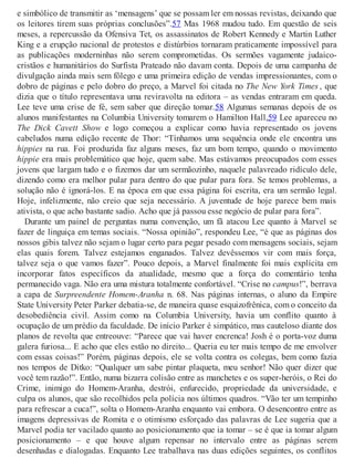 e simbólico de transmitir as ‘mensagens’ que se possam ler em nossas revistas, deixando que
os leitores tirem suas próprias conclusões”.57 Mas 1968 mudou tudo. Em questão de seis
meses, a repercussão da Ofensiva Tet, os assassinatos de Robert Kennedy e Martin Luther
King e a erupção nacional de protestos e distúrbios tornaram praticamente impossível para
as publicações moderninhas não serem comprometidas. Os sermões vagamente judaico-
cristãos e humanitários do Surfista Prateado não davam conta. Depois de uma campanha de
divulgação ainda mais sem fôlego e uma primeira edição de vendas impressionantes, com o
dobro de páginas e pelo dobro do preço, a Marvel foi citada no The New York Times , que
dizia que o título representava uma reviravolta na editora – as vendas entraram em queda.
Lee teve uma crise de fé, sem saber que direção tomar.58 Algumas semanas depois de os
alunos manifestantes na Columbia University tomarem o Hamilton Hall,59 Lee apareceu no
The Dick Cavett Show e logo começou a explicar como havia representado os jovens
cabeludos numa edição recente de Thor: “Tínhamos uma sequência onde ele encontra uns
hippies na rua. Foi produzida faz alguns meses, faz um bom tempo, quando o movimento
hippie era mais problemático que hoje, quem sabe. Mas estávamos preocupados com esses
jovens que largam tudo e o fizemos dar um sermãozinho, naquele palavreado ridículo dele,
dizendo como era melhor pular para dentro do que pular para fora. Se temos problemas, a
solução não é ignorá-los. E na época em que essa página foi escrita, era um sermão legal.
Hoje, infelizmente, não creio que seja necessário. A juventude de hoje parece bem mais
ativista, o que acho bastante sadio. Acho que já passou esse negócio de pular para fora”.
Durante um painel de perguntas numa convenção, um fã atacou Lee quanto à Marvel se
fazer de linguiça em temas sociais. “Nossa opinião”, respondeu Lee, “é que as páginas dos
nossos gibis talvez não sejam o lugar certo para pegar pesado com mensagens sociais, sejam
elas quais forem. Talvez estejamos enganados. Talvez devêssemos vir com mais força,
talvez seja o que vamos fazer”. Pouco depois, a Marvel finalmente foi mais explícita em
incorporar fatos específicos da atualidade, mesmo que a força do comentário tenha
permanecido vaga. Não era uma mistura totalmente confortável. “Crise no campus!”, berrava
a capa de Surpreendente Homem-Aranha n. 68. Nas páginas internas, o aluno da Empire
State University Peter Parker debatia-se, de maneira quase esquizofrênica, com o conceito da
desobediência civil. Assim como na Columbia University, havia um conflito quanto à
ocupação de um prédio da faculdade. De início Parker é simpático, mas cauteloso diante dos
planos de revolta que entreouve: “Parece que vai haver encrenca! Josh é o porta-voz duma
galera furiosa... E acho que eles estão no direito... Queria eu ter mais tempo de me envolver
com essas coisas!” Porém, páginas depois, ele se volta contra os colegas, bem como fazia
nos tempos de Ditko: “Qualquer um sabe pintar plaqueta, meu senhor! Não quer dizer que
você tem razão!”. Então, numa bizarra colisão entre as manchetes e os super-heróis, o Rei do
Crime, inimigo do Homem-Aranha, destrói, enfurecido, propriedade da universidade, e
culpa os alunos, que são recolhidos pela polícia nos últimos quadros. “Vão ter um tempinho
para refrescar a cuca!”, solta o Homem-Aranha enquanto vai embora. O desencontro entre as
imagens depressivas de Romita e o otimismo esforçado das palavras de Lee sugeria que a
Marvel podia ter vacilado quanto ao posicionamento que ia tomar – se é que ia tomar algum
posicionamento – e que houve algum repensar no intervalo entre as páginas serem
desenhadas e dialogadas. Enquanto Lee trabalhava nas duas edições seguintes, os conflitos
 