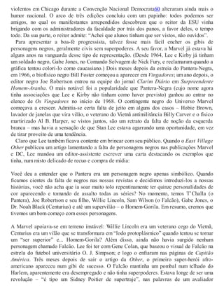 violentos em Chicago durante a Convenção Nacional Democrata60 alteraram ainda mais o
humor nacional. O arco de três edições concluiu com um papinho: todos podemos ser
amigos, no qual os manifestantes arrependidos descobrem que o reitor da ESU vinha
brigando com os administradores da faculdade por trás dos panos, a favor deles, o tempo
todo. Da sua parte, o reitor admite: “Achei que alunos tinham que ser vistos, não ouvidos”.
Para apresentar a boa-fé progressista, talvez fosse mais fácil encher os gibis de
personagens negros, geralmente civis sem superpoderes. A seu favor, a Marvel já estava há
alguns anos na vanguarda desse tipo de representação. (Desde 1964, Lee e Kirby já tinham
um soldado negro, Gabe Jones, no Comando Selvagem de Nick Fury, e reclamaram quando a
gráfica tentou colori-lo como caucasiano.) Dois meses depois da estreia do Pantera-Negra,
em 1966, o biofísico negro Bill Foster começou a aparecer em Vingadores; um ano depois, o
editor negro Joe Robertson entrou na equipe do jornal Clarim Diário em Surpreendente
Homem-Aranha. O mais notável foi a popularidade que Pantera-Negra (cujo nome agora
tinha associações que Lee e Kirby não tinham como haver previsto) ganhou ao entrar no
elenco de Os Vingadores no início de 1968. O contingente negro do Universo Marvel
começava a crescer. Admitia-se certa falta de jeito em alguns dos casos – Hobie Brown,
lavador de janelas que vira vilão, o veterano do Vietnã antimilitância Billy Carver e o físico
martirizado Al B. Harper, se vistos juntos, são um retrato da falta de noção da esquerda
branca – mas havia a sensação de que Stan Lee estava agarrando uma oportunidade, em vez
de tirar proveito de uma tendência.
Claro que Lee também ficava contente em brincar com seu público. Quando o East Village
Other publicou um artigo lamentando a falta de personagens negros nas publicações Marvel
e DC, Lee mandou um editor-assistente escrever uma carta destacando os exemplos que
tinha, num misto delicado de recuo e compra de mídia:
Você deu a entender que o Pantera era um personagem negro apenas simbólico. Quando
ficamos cientes da falta de negros nas nossas revistas e decidimos introduzi-los a nossas
histórias, você não acha que ia soar muito tolo repentinamente ter quinze personalidades de
cor aparecendo e tomando de assalto todas as séries? No momento, temos T’Challa (o
Pantera), Joe Robertson e seu filho, Willie Lincoln, Sam Wilson (o Falcão), Gabe Jones, o
Dr. Noah Black (Centurius) e até um supervilão – o Homem-Gorila. Em resumo, cremos que
tivemos um bom começo com esses personagens.
A Marvel apoiava-se em terreno instável: Willie Lincoln era um veterano cego do Vietnã,
Centurius era um vilão que se transformara em “lodo protoplásmico” quando tentou se tornar
um “ser superior” e... Homem-Gorila? Além disso, ainda não havia surgido nenhum
personagem chamado Falcão. Lee foi ter com Gene Colan, que baseou o visual de Falcão na
estrela do futebol universitário O. J. Simpson; e logo o enfiaram nas páginas de Capitão
América. Três meses depois de sair o artigo da Other, o primeiro super-herói afro-
americano apareceu num gibi de sucesso. O Falcão mantinha um pombal num telhado do
Harlem, aparentemente era desempregado e não tinha superpoderes. Estava longe de ser uma
revolução – “é tipo um Sidney Poitier de supertraje”, nas palavras de um avaliador
 