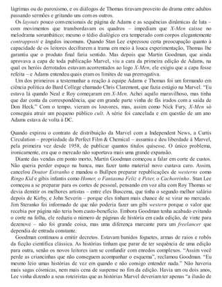 lágrimas ou do paroxismo, e os diálogos de Thomas tiravam proveito do drama entre adultos
passando sermões e gritando uns com os outros.
Os layouts pouco convencionais de página de Adams e as sequências dinâmicas de luta –
com movimentos que transbordavam os quadros – impediam que X-Men caísse no
melodrama sorumbático; mesmo o tédio dialógico era temperado com corpos elegantemente
contrapposti e ângulos incomuns. Quando Stan Lee expressou certa preocupação quanto à
capacidade de os leitores decifrarem a trama em meio à louca experimentação, Thomas lhe
garantiu que o produto final faria sentido. Mas depois que Martin Goodman, que ainda
aprovava a capa de toda publicação Marvel, viu a cara da primeira edição de Adams, na
qual os heróis derrotados estavam acorrentados ao logo X-Men, ele exigiu que a capa fosse
refeita – e Adams entendeu quais eram os limites de sua prerrogativa.
Um dos primeiros a testemunhar a reação à equipe Adams e Thomas foi um formando em
ciência política do Bard College chamado Chris Claremont, que fazia estágio na Marvel. “Eu
estava lá quando Neal e Roy começaram em X-Men. Achei aquilo maravilhoso, mas tinha
que dar conta da correspondência, que em grande parte vinha de fãs irados com a saída de
Don Heck.” Com o tempo, vieram os louvores, mas, assim como Nick Fury, X-Men só
conseguiu atrair um pequeno público cult. A série foi cancelada e em questão de um ano
Adams estava de volta à DC.
Quando expirou o contrato de distribuição da Marvel com a Independent News, a Curtis
Circulation – propriedade da Perfect Film & Chemical – assumiu e deu liberdade à Marvel,
pela primeira vez desde 1958, de publicar quantos títulos quisesse. O único problema,
ironicamente, era que o mercado não suportava mais uma grande expansão.
Diante das vendas em ponto morto, Martin Goodman começou a falar em corte de custos.
Não queria perder espaço na banca, mas fazer tanto material novo custava caro. Assim,
cancelou Doutor Estranho e mandou o Bullpen preparar republicações de westerns como
Ringo Kid e gibis infantis como Homer, o Fantasma Feliz e Peter, o Cachorrinho. Stan Lee
começou a se preparar para os cortes de pessoal, pensando em voz alta com Roy Thomas se
devia demitir os melhores artistas – entre eles Buscema, que tinha o segundo melhor salário
depois de Kirby, e John Severin – porque eles tinham mais chance de se virar no mercado.
Jim Steranko foi informado de que não poderia fazer um gibi western porque o valor que
recebia por página não teria bom custo-benefício. Embora Goodman tenha acabado evitando
o corte na folha, ele reduziu o número de páginas de história em cada edição, de vinte para
dezenove – não foi grande coisa, mas uma diferença marcante para um freelancer que
dependia de entrada constante.
Goodman continuou a emitir decretos. Estavam banidos foguetes, armas de raios e robôs
da ficção científica clássica. As histórias tinham que parar de ter sequência de uma edição
para outra, senão os novos leitores iam se confundir com enredos complexos. “Assim você
perde as criancinhas que não conseguem acompanhar o esquema”, reclamou Goodman. “Eu
mesmo leio umas histórias de vez em quando e não consigo entender nada.” Não haveria
mais sagas cósmicas, nem mais cena de suspense no fim da edição. Havia um ou dois anos,
Lee vinha dizendo a seus roteiristas que as histórias Marvel deveriam ter apenas “a ilusão de
 