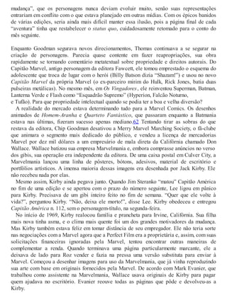 mudança”, que os personagens nunca deviam evoluir muito, senão suas representações
entrariam em conflito com o que estava planejado em outras mídias. Com os épicos banidos
de várias edições, seria ainda mais difícil manter essa ilusão, pois a página final de cada
“aventura” tinha que restabelecer o status quo, cuidadosamente retomado para o conto do
mês seguinte.
Enquanto Goodman segurava novos direcionamentos, Thomas continuava a se segurar na
criação de personagens. Parecia quase contente em fazer reapropriações, sua obra
rapidamente se tornando comentário metatextual sobre propriedade e direitos autorais. Do
Capitão Marvel, antigo personagem da editora Fawcett, ele tomou emprestado o esquema do
adolescente que troca de lugar com o herói (Billy Batson dizia “Shazam!”) e usou no novo
Capitão Marvel da própria Marvel (o ex-parceiro mirim do Hulk, Rick Jones, batia duas
pulseiras metálicas). No mesmo mês, em Os Vingadores, ele reinventou Superman, Batman,
Lanterna Verde e Flash como “Esquadrão Supremo” (Hyperion, Falcão Noturno,
e Tufão). Para que propriedade intelectual quando se podia ter a boa e velha diversão?
A realidade do mercado estava determinando tudo para a Marvel Comics. Os desenhos
animados de Homem-Aranha e Quarteto Fantástico, que passaram enquanto a Batmania
estava nas últimas, fizeram sucesso apenas mediano.62 Tentando tirar as sobras do que
restava da editora, Chip Goodman desativou a Merry Marvel Marching Society, o fã-clube
que animara o segmento mais dedicado do público, e vendeu a licença de mercadorias
Marvel por dez mil dólares a um empresário de mala direta da Califórnia chamado Don
Wallace. Wallace batizou sua empresa Marvelmania e, embora comprasse anúncios no verso
dos gibis, sua operação era independente da editora. De uma caixa postal em Culver City, a
Marvelmania lançou uma linha de pôsteres, bótons, adesivos, material de escritório e
portfólios artísticos. A imensa maioria dessas imagens era desenhada por Jack Kirby. Ele
não recebeu nada por elas.
Mesmo assim, Kirby ainda pegava junto. Quando Jim Steranko “matou” Capitão América
no fim de uma edição e se apertou com o prazo do número seguinte, Lee ligou em pânico
para Kirby. Precisava de um gibi inteiro feito no fim de semana. “Quer que ele volte à
vida?”, perguntou Kirby. “Não, deixa ele morto!”, disse Lee. Kirby obedeceu e entregou
Capitão América n. 112, sem o personagem-título, na segunda-feira.
No início de 1969, Kirby realocou família e prancheta para Irvine, Califórnia. Sua filha
mais nova tinha asma, e o clima mais quente foi um dos grandes motivadores da mudança.
Mas Kirby também estava feliz em tomar distância de seu empregador. Ele não teria sorte
nas negociações com a Marvel agora que a Perfect Film era a proprietária e, assim, com suas
solicitações financeiras ignoradas pela Marvel, tentou encontrar outras maneiras de
complementar a renda. Quando terminava uma página particularmente marcante, ele a
deixava de lado para Roz vender e fazia na pressa uma versão substituta para enviar à
Marvel. Começou a desenhar imagens para uso da Marvelmania, que já vinha reproduzindo
sua arte com base em originais fornecidos pela Marvel. De acordo com Mark Evanier, que
trabalhou como assistente na Marvelmania, Wallace usava originais de Kirby para pagar
quem ajudava no escritório. Evanier reouve todas as páginas que pôde e devolveu-as a
Kirby.
 