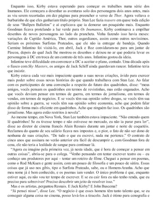 Enquanto isso, Kirby estava esperando para começar os trabalhos numa série dos
Inumanos. Ele começara a desenhar as aventuras solo dos personagens dois anos antes, mais
as viu serem recortadas em dez páginas para preencher o verso de Thor. Agora voltava o
burburinho de que eles ganhariam título próprio. Stan Lee fazia teasers em quase toda edição
de seus “Bullpen Bulletins” e aí explicava que ia demorar um pouquinho mais. Enquanto
Goodman ficava protelando a luz verde para Os Inumanos, Kirby continuava a empilhar
desenhos de novos personagens ao lado da prancheta. Vinha fazendo isso havia meses:
variações de Capitão América, Thor, outros asgardianos, assim como outros novíssimos.
Seriam os próximos Surfistas Prateados, que ele não ia entregar de bandeja. Quando
Carmine Infantino foi visitá-lo, em abril, Jack e Roz convidaram-no para um jantar de
Páscoa, depois do qual Jack lhe mostrou os desenhos e deixou no ar que poderia levar os
personagens à DC em troca de um contrato de três anos. Infantino gostou da ideia.
Infantino teve dificuldade em convencer a DC a aceitar o plano, contudo. Uma década após
o fiasco com Sky Masters, os amigos de Jack Schiff ainda guardavam rancor. Infantino teria
que insistir.
Kirby estava cada vez mais impaciente quanto a suas novas criações, ávido para exercer
mais poder sobre essas novas histórias do que quando trabalhava com Stan Lee. Ao falar
com os participantes de uma convenção a respeito do futuro dos quadrinhos, disse: “meus
amigos, vocês pensam os quadrinhos em termos de revistinhas, mas estão enganados. Acho
que vocês deviam pensar em termos de guerra, em termos de jornalismo, em termos de
vendas, em termos de negócios. E se vocês têm sua opinião sobre drogas, se vocês têm sua
opinião sobre a guerra, se vocês têm sua opinião sobre economia, acho que podem falar
disso de forma mais eficiente em quadrinhos. Acho que ninguém faz isso. Os quadrinhos são
jornalismo. Mas agora estão restritos à novela”.
Ao mesmo tempo, em Nova York, Stan Lee também estava impaciente. “Não entendo quem
lê quadrinhos! Se eu tivesse tempo e não estivesse no mercado, eu não ia parar para ler”,
disse ao diretor de cinema francês Alain Resnais durante um jantar e noite de coquetéis.
Reclamou do quanto de seu salário ficava nos impostos e, o pior, o fato de não ser dono de
nenhuma de suas criações. “De tudo o que eu escrevi, nada me pertence.” O contrato de
cinco anos que assinara no verão anterior era fácil de descumprir e, com Goodman fora de
cena, ele não teria a lealdade de sangue para continuar lá.
“Agora eu imagino pela primeira vez, já nesta idade, que é hora de começar a pensar em
outras coisas”, abriu-se para o colega. “Venho pensando em tentar escrever teatro ou – eu
conheço uns produtores por aqui – tentar um roteiro de filme. Cheguei a pensar em poemas,
como o Rod McKuen e gente assim, com um pouco de filosofia e um pouco de sátira. Essas
coisas que já uso nos gibis, tipo o Surfista Prateado, sabe, ou o Homem-Aranha. Acho que
meu nome já é bem conhecido, e os poemas iam vender. O único problema é que, enquanto
estiver aqui, eu não vou ter tempo de escrever. E se eu cair fora eu não tenho renda, que eu
preciso para sobreviver! Preciso descobrir um jeito de resolver isso.”
Mas e os artistas, perguntou Resnais. E Jack Kirby? E John Buscema?
“Já pensei nisso”, disse Lee. “O negócio é que esses homens têm tanto talento que, se eu
conseguir alguma coisa no cinema, posso levá-los a tiracolo. Jack é ótimo para cenografia e
 