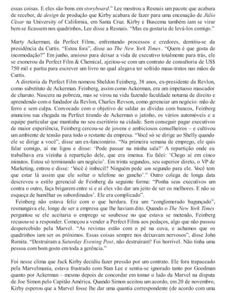 essas coisas. E eles são bons em storyboard.” Lee mostrou a Resnais um pacote que acabara
de receber, de design de produção que Kirby acabara de fazer para uma encenação de Júlio
César na University of California, em Santa Cruz. Kirby e Buscema também iam se virar
bem se ficassem nos quadrinhos, Lee disse a Resnais. “Mas eu gostaria de levá-los comigo.”
Marty Ackerman, da Perfect Films, enfrentando processos e credores, demitiu-se da
presidência da Curtis. “Estou fora”, disse ao The New York Times . “Quem é que gosta de
incomodação?” Em junho, ansioso para deixar a vida de executivo totalmente para trás, ele
se exonerou da Perfect Film & Chemical, ajeitou-se com um contrato de consultoria de US$
750 mil e partiu para escrever um livro no qual alegava ter sofrido maus-tratos nas mãos de
Curtis.
A diretoria da Perfect Film nomeou Sheldon Feinberg, 38 anos, ex-presidente da Revlon,
como substituto de Ackerman. Feinberg, assim como Ackerman, era um impetuoso mascador
de charuto. Nascera na pobreza, mas se virou na vida fazendo faculdade noturna de direito e
aprendendo com o fundador da Revlon, Charles Revson, como gerenciar um negócio: mão de
ferro e sem culpa. Convocado com o objetivo de saldar as dívidas com bancos, Feinberg
anunciou sua chegada na Perfect tirando de Ackerman o jatinho, os vários automóveis e a
equipe particular que mantinha no seu escritório na cidade. Sem conseguir pagar executivos
de maior experiência, Feinberg cercou-se de jovens e ambiciosos conselheiros – e cultivou
um ambiente de tensão para todo o restante da empresa. “Você só se dirige ao Shelly quando
ele se dirige a você”, disse um ex-funcionário. “Na primeira semana de emprego, ele quis
falar comigo, aí me ligou e disse: ‘Pode passar na minha sala?’ A repartição onde eu
trabalhava era vizinha à repartição dele, que era imensa. Eu falei: ‘Chego aí em cinco
minutos. Estou só terminando um negócio’. Em trinta segundos, seu superior direto, o VP de
Marketing, entrou e disse: ‘Você é imbecil? Ninguém pede um segundo para ele. Você tem
que estar lá assim que ele soltar o telefone no gancho’.” Outro colega de longa data
descreveu o estilo gerencial de Feinberg da seguinte forma: “Ponha seus executivos um
contra o outro, faça brigarem entre si e aí eles vão dar um jeito de ser os melhores. E não se
esqueça de humilhar os subordinados’. Ele era complicado”.
Feinberg não estava feliz com o que herdara. Era um “conglomerado bagunçado”,
resmungava ele, longe de ser a empresa que lhe haviam dito. Quando o The New York Times
perguntou se ele aceitaria o emprego se soubesse no que estava se metendo, Feinberg
recusou-se a responder. Começou a vender a Perfect Films aos pedaços, algo que não passou
despercebido pela Marvel. “As revistas estão com o pé na cova, e achamos que os
quadrinhos iam ser os próximos. Essas coisas sempre nos deixavam nervosos”, disse John
Romita. “Destruíram a Saturday Evening Post, não destruíram? Foi horrível. Não tinha uma
pessoa com bom gosto em toda a gerência.”
Foi nesse clima que Jack Kirby decidiu fazer pressão por um contrato. Ele fora trapaceado
pela Marvelmania, estava frustrado com Stan Lee e sentia-se ignorado tanto por Goodman
quanto por Ackerman – mesmo depois de concordar em tomar o lado da Marvel na disputa
de Joe Simon pelo Capitão América. Quando Simon aceitou um acordo, em 20 de novembro,
Kirby esperou que a Marvel fosse lhe dar uma quantia correspondente (de acordo com uma
 