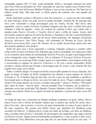 testemunha, apenas US$ 7,5 mil), como prometido. Kirby e advogado tomaram um avião
para Nova York em dezembro de 1969, esperando ter uma boa reunião com a Perfect Film.
Mas quem era Jack Kirby para Sheldon Feinberg e seus jovens executivos? De Stan Lee já
tinham ouvido falar. Mas tudo bem: se Kirby queria um contrato, eles iam mandar um
contrato.
Kirby finalmente recebeu o OK para a série dos Inumanos– e, como Lee não teria tempo
de fazer diálogos, Kirby iria tanto escrever quanto desenhar. Também lhe foi passada uma
nova série estrelando o antigo personagem pulp da Timely, Ka-Zar. Mas havia uma
pegadinha: com as vendas em baixa, Goodman imaginou que não seria a melhor hora para
aumentar a linha de supetão – aliás, ele acabara de cancelar X-Men, que vendia mal, e
mandou junto Doutor Estranho e Capitão Marvel para a pilha de sucata. Assim, num
movimento cauteloso igual ao do início da década, os Inumanos e Ka-Zar seriam distribuídos
em trechos de dez páginas, cada um em novos títulos-antologia. Os Inumanos dividiriam
Amazing Adventures com Viúva Negra, vilã reformada do Homem de Ferro; Ka-Zar
dividiria Astonishing Tales com o Dr. Destino. Se as vendas fossem boas, quem sabe uma
das atrações ganhasse série própria.
Kirby foi para casa e ficou esperando o contrato. Enquanto começava a matutar sobre
como cortar ao meio as histórias dos Inumanos que já havia desenhado, Lee ligou para saber
se ele assumiria uma edição do estrebuchante Surfista Prateado, na qual o personagem-título
seria reimaginado como vingador furioso. Ela se chamaria O Selvagem Surfista Prateado.
(Ironicamente, era assim que Kirby sempre queria ter representado o personagem, desde que
o acrescentara às páginas de Quarteto Fantástico n. 48 com o prazo estourando.) Kirby
assumiu a edição, mesmo que assumir o personagem que ele criara e cujo controle lhe fora
negado fosse jogar sal na ferida.
Então o contrato chegou. O coração de Kirby caiu no chão quando ele leu as cláusulas. Era
pegar ou largar. O humor de Kirby transpareceu nas últimas e tensas páginas de Surfista
Prateado n. 18. O Surfista foge de uma luta, voa até o pico de uma montanha e ajoelha-se
brevemente para se dirigir ao leitor, seu rosto fervendo de raiva. “Fiquei contido por tempo
demais! Por tempo demais me recusei a ostentar meu poder!”, gritava o Surfista. “Não quero
mais saber de razão – nem de amor – nem de piedade! Para os homens, são só palavras –
ignoradas assim que proferidas!”63 Quando Carmine Infantino voltou à Califórnia, trouxe
consigo um contrato. Kirby foi ao quarto de hotel de Infantino e assinou três anos com a DC
Comics.
Ao longo de tudo isto, a atmosfera no Bullpen atulhado continuara, no geral, lúdica. Talvez
nunca tivesse sido a oficina de duendes utópica que se pintava nas seções de cartas, mas a
placa Desculpe, não aceitamos visitantes na porta destrancada só estava lá para repelir os
fãs mais esquisitos. De acordo com Robin Green, que substituiu Flo Steinberg como
secretária da Marvel, “o Bullpen havia virado um clube do bolinha, com fotos de mulheres
nuas, coisinhas meio playboy e desenhos de personagens dos quadrinhos que nunca sairiam
em Homem-Aranha. Alguns eram decididamente pornográficos, e não se podia ir falar com o
[arte-finalista] Tony Mortellaro sem que uma teta ou uma bunda ficasse na sua cara.” A
 