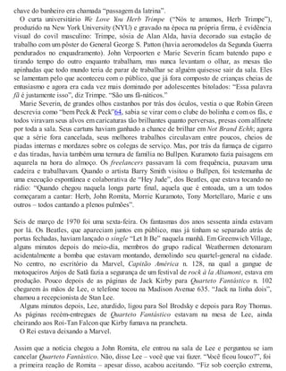 chave do banheiro era chamada “passagem da latrina”.
O curta universitário We Love You Herb Trimpe (“Nós te amamos, Herb Trimpe”),
produzido na New York University (NYU) e gravado na época na própria firma, é evidência
visual do covil masculino: Trimpe, sósia de Alan Alda, havia decorado sua estação de
trabalho com um pôster do General George S. Patton (havia aeromodelos da Segunda Guerra
pendurados no enquadramento). John Verpoorten e Marie Severin ficam batendo papo e
tirando tempo do outro enquanto trabalham, mas nunca levantam o olhar, as mesas tão
apinhadas que todo mundo teria de parar de trabalhar se alguém quisesse sair da sala. Eles
se lamentam pelo que aconteceu com o público, que já fora composto de crianças cheias de
entusiasmo e agora era cada vez mais dominado por adolescentes bitolados: “Essa palavra
fã é justamente isso”, diz Trimpe. “São uns fã-náticos.”
Marie Severin, de grandes olhos castanhos por trás dos óculos, vestia o que Robin Green
descrevia como “bem Peck & Peck”64, sabia se virar com o clube do bolinha e com os fãs, e
todos viravam seus alvos em caricaturas tão brilhantes quanto perversas, presas com alfinete
por toda a sala. Seus cartuns haviam ganhado a chance de brilhar em Not Brand Echh; agora
que a série fora cancelada, seus melhores trabalhos circulavam entre poucos, cheios de
piadas internas e mordazes sobre os colegas de serviço. Mas, por trás da fumaça de cigarro
e das tiradas, havia também uma ternura de família no Bullpen. Kuramoto fazia paisagens em
aquarela na hora do almoço. Os freelancers passavam lá com frequência, puxavam uma
cadeira e trabalhavam. Quando o artista Barry Smith visitou o Bullpen, foi testemunha de
uma execução espontânea e colaborativa de “Hey Jude”, dos Beatles, que estava tocando no
rádio: “Quando chegou naquela longa parte final, aquela que é entoada, um a um todos
começaram a cantar: Herb, John Romita, Morrie Kuramoto, Tony Mortellaro, Marie e uns
outros – todos cantando a plenos pulmões”.
Seis de março de 1970 foi uma sexta-feira. Os fantasmas dos anos sessenta ainda estavam
por lá. Os Beatles, que apareciam juntos em público, mas já tinham se separado atrás de
portas fechadas, haviam lançado o single “Let It Be” naquela manhã. Em Greenwich Village,
alguns minutos depois do meio-dia, membros do grupo radical Weathermen detonaram
acidentalmente a bomba que estavam montando, demolindo seu quartel-general na cidade.
No centro, no escritório da Marvel, Capitão América n. 128, na qual a gangue de
motoqueiros Anjos de Satã fazia a segurança de um festival de rock à la Altamont, estava em
produção. Pouco depois de as páginas de Jack Kirby para Quarteto Fantástico n. 102
chegarem às mãos de Lee, o telefone tocou na Madison Avenue 635. “Jack na linha dois”,
chamou a recepcionista de Stan Lee.
Alguns minutos depois, Lee, aturdido, ligou para Sol Brodsky e depois para Roy Thomas.
As páginas recém-entregues de Quarteto Fantástico estavam na mesa de Lee, ainda
cheirando aos Roi-Tan Falcon que Kirby fumava na prancheta.
O Rei estava deixando a Marvel.
Assim que a notícia chegou a John Romita, ele entrou na sala de Lee e perguntou se iam
cancelar Quarteto Fantástico. Não, disse Lee – você que vai fazer. “Você ficou louco?”, foi
a primeira reação de Romita – apesar disso, acabou aceitando. “Fiz sob coerção extrema,
 