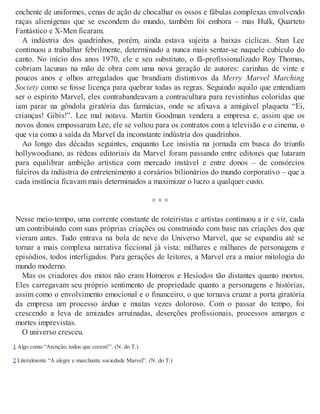 enchente de uniformes, cenas de ação de chocalhar os ossos e fábulas complexas envolvendo
raças alienígenas que se escondem do mundo, também foi embora – mas Hulk, Quarteto
Fantástico e X-Men ficaram.
A indústria dos quadrinhos, porém, ainda estava sujeita a baixas cíclicas. Stan Lee
continuou a trabalhar febrilmente, determinado a nunca mais sentar-se naquele cubículo do
canto. No início dos anos 1970, ele e seu substituto, o fã-profissionalizado Roy Thomas,
cobriam lacunas na mão de obra com uma nova geração de autores: carinhas de vinte e
poucos anos e olhos arregalados que brandiam distintivos da Merry Marvel Marching
Society como se fosse licença para quebrar todas as regras. Seguindo aquilo que entendiam
ser o espírito Marvel, eles contrabandeavam a contracultura para revistinhas coloridas que
iam parar na gôndola giratória das farmácias, onde se afixava a amigável plaqueta “Ei,
crianças! Gibis!”. Lee mal notava. Martin Goodman vendera a empresa e, assim que os
novos donos empossaram Lee, ele se voltou para os contratos com a televisão e o cinema, o
que via como a saída da Marvel da inconstante indústria dos quadrinhos.
Ao longo das décadas seguintes, enquanto Lee insistia na jornada em busca do triunfo
hollywoodiano, as rédeas editoriais da Marvel foram passando entre editores que lutaram
para equilibrar ambição artística com mercado instável e entre donos – de consórcios
fuleiros da indústria do entretenimento a corsários bilionários do mundo corporativo – que a
cada instância ficavam mais determinados a maximizar o lucro a qualquer custo.
× × ×
Nesse meio-tempo, uma corrente constante de roteiristas e artistas continuou a ir e vir, cada
um contribuindo com suas próprias criações ou construindo com base nas criações dos que
vieram antes. Tudo entrava na bola de neve do Universo Marvel, que se expandiu até se
tornar a mais complexa narrativa ficcional já vista: milhares e milhares de personagens e
episódios, todos interligados. Para gerações de leitores, a Marvel era a maior mitologia do
mundo moderno.
Mas os criadores dos mitos não eram Homeros e Hesíodos tão distantes quanto mortos.
Eles carregavam seu próprio sentimento de propriedade quanto a personagens e histórias,
assim como o envolvimento emocional e o financeiro, o que tornava cruzar a porta giratória
da empresa um processo árduo e muitas vezes doloroso. Com o passar do tempo, foi
crescendo a leva de amizades arruinadas, deserções profissionais, processos amargos e
mortes imprevistas.
O universo cresceu.
1 Algo como “Atenção, todos que creem!”. (N. do T.)
2 Literalmente “A alegre e marchante sociedade Marvel”. (N. do T.)
 