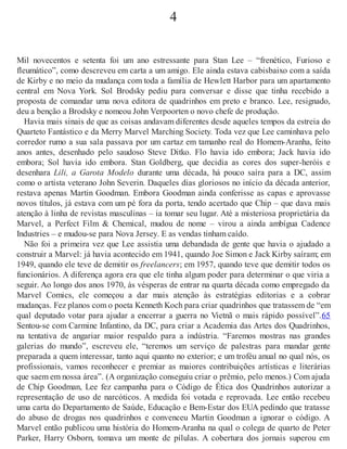 4
Mil novecentos e setenta foi um ano estressante para Stan Lee – “frenético, Furioso e
fleumático”, como descreveu em carta a um amigo. Ele ainda estava cabisbaixo com a saída
de Kirby e no meio da mudança com toda a família de Hewlett Harbor para um apartamento
central em Nova York. Sol Brodsky pediu para conversar e disse que tinha recebido a
proposta de comandar uma nova editora de quadrinhos em preto e branco. Lee, resignado,
deu a benção a Brodsky e nomeou John Verpoorten o novo chefe de produção.
Havia mais sinais de que as coisas andavam diferentes desde aqueles tempos da estreia do
Quarteto Fantástico e da Merry Marvel Marching Society. Toda vez que Lee caminhava pelo
corredor rumo a sua sala passava por um cartaz em tamanho real do Homem-Aranha, feito
anos antes, desenhado pelo saudoso Steve Ditko. Flo havia ido embora; Jack havia ido
embora; Sol havia ido embora. Stan Goldberg, que decidia as cores dos super-heróis e
desenhara Lili, a Garota Modelo durante uma década, há pouco saíra para a DC, assim
como o artista veterano John Severin. Daqueles dias gloriosos no início da década anterior,
restava apenas Martin Goodman. Embora Goodman ainda conferisse as capas e aprovasse
novos títulos, já estava com um pé fora da porta, tendo acertado que Chip – que dava mais
atenção à linha de revistas masculinas – ia tomar seu lugar. Até a misteriosa proprietária da
Marvel, a Perfect Film & Chemical, mudou de nome – virou a ainda ambígua Cadence
Industries – e mudou-se para Nova Jersey. E as vendas tinham caído.
Não foi a primeira vez que Lee assistia uma debandada de gente que havia o ajudado a
construir a Marvel: já havia acontecido em 1941, quando Joe Simon e Jack Kirby saíram; em
1949, quando ele teve de demitir os freelancers; em 1957, quando teve que demitir todos os
funcionários. A diferença agora era que ele tinha algum poder para determinar o que viria a
seguir. Ao longo dos anos 1970, às vésperas de entrar na quarta década como empregado da
Marvel Comics, ele começou a dar mais atenção às estratégias editorias e a cobrar
mudanças. Fez planos com o poeta Kenneth Koch para criar quadrinhos que tratassem de “em
qual deputado votar para ajudar a encerrar a guerra no Vietnã o mais rápido possível”.65
Sentou-se com Carmine Infantino, da DC, para criar a Academia das Artes dos Quadrinhos,
na tentativa de angariar maior respaldo para a indústria. “Faremos mostras nas grandes
galerias do mundo”, escreveu ele, “teremos um serviço de palestras para mandar gente
preparada a quem interessar, tanto aqui quanto no exterior; e um troféu anual no qual nós, os
profissionais, vamos reconhecer e premiar as maiores contribuições artísticas e literárias
que saem em nossa área”. (A organização conseguiu criar o prêmio, pelo menos.) Com ajuda
de Chip Goodman, Lee fez campanha para o Código de Ética dos Quadrinhos autorizar a
representação de uso de narcóticos. A medida foi votada e reprovada. Lee então recebeu
uma carta do Departamento de Saúde, Educação e Bem-Estar dos EUA pedindo que tratasse
do abuso de drogas nos quadrinhos e convenceu Martin Goodman a ignorar o código. A
Marvel então publicou uma história do Homem-Aranha na qual o colega de quarto de Peter
Parker, Harry Osborn, tomava um monte de pílulas. A cobertura dos jornais superou em
 