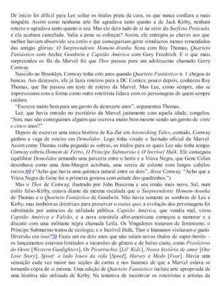 De início foi difícil para Lee soltar os títulos prata da casa, os que nunca confiara a mais
ninguém. Assim como nenhuma arte lhe agradava tanto quanto a de Jack Kirby, nenhum
roteiro o agradava tanto quanto o seu. Mas ele dera tudo de si na série do Surfista Prateado,
e ela acabara cancelada. Valia a pena se esforçar? Assim, ele entregou as chaves aos que
melhor haviam absorvido seu estilo e que conseguiriam gerar simulacros menos remendados
das antigas glórias: O Surpreendente Homem-Aranha ficou com Roy Thomas, Quarteto
Fantástico com Archie Goodwin e Capitão América com Gary Friedrich. E o que mais
surpreendeu os fãs da Marvel foi que Thor passou para um adolescente chamado Gerry
Conway.
Nascido no Brooklyn, Conway tinha oito anos quando Quarteto Fantástico n. 1 chegou às
bancas. Aos dezesseis, ele já fazia roteiros para a DC Comics; pouco depois, conheceu Roy
Thomas, que lhe passou um teste de roteiro da Marvel. Mas Lee, como sempre, não se
impressionou com a forma como outro roteirista lidava com os personagens de quem sempre
cuidara.
“Escreve muito bem para um garoto de dezessete anos”, argumentou Thomas.
Lee, que havia entrado no escritório da Marvel justamente com aquela idade, congelou.
“Sim, mas não conseguimos alguém que escreva muito bem mesmo sendo um garoto de vinte
e cinco anos?”
Depois de escrever uma única história de Ka-Zar em Astonishing Tales, contudo, Conway
ganhou a vaga de roteiro em Demolidor. Logo tinha virado o faz-tudo oficial da Marvel.
Assim como Thomas vinha pegando as sobras, os títulos para os quais Lee não tinha tempo,
Conway cobriu Homem de Ferro, O Príncipe Submarino e O Incrível Hulk. Ele conseguiu
equilibrar Demolidor armando uma parceria entre o herói e a Viúva Negra, que Gene Colan
desenhava como uma Ann-Margret acrobata, uma sereia de colante com longos cabelos
ruivos.69 (“Acho que havia uma química natural entre os dois”, disse Conway. “Acho que a
Viúva Negra de Gene foi a primeira gostosa com atitude dos quadrinhos.”)
Mas o Thor de Conway, ilustrado por John Buscema e seu irmão mais novo, Sal, num
estilo falso-Kirby, estava diante da mesma escalada que o Surpreendente Homem-Aranha
de Thomas e o Quarteto Fantástico de Goodwin. Não havia somente as sombras de Lee e
Kirby, mas também as diretrizes para preservar o status quo; a evolução dos personagens foi
substituída por anúncios de utilidade pública. Capitão América, que vendia mal, virou
Capitão América e Falcão, e a nova coestrela afro-americana começou a namorar e a
discutir com uma militante negra chamada Leila. Os Vingadores trataram de feminismo; o
Príncipe Submarino tratou de ecologia; e o Incrível Hulk, Thor e Inumanos visitaram o gueto.
Diversão era isso?70 Fazia um ou dois anos que não saíam novos títulos de super-heróis –
os lançamentos estavam limitados a incursões de gênero e de baixo custo, como Pistoleiros
do Oeste [Western Gunfighters], Os Picurruchos [Lil’ Kids], Nossa história de amor [Our
Love Story], Spoof: o lado louco da vida [Spoof], Harvey e Medo [Fear]. Havia uma
sensação cada vez maior nas seções de cartas e nos fanzines de que a Marvel estava se
tornando cópia de si mesma. Uma edição de Quarteto Fantástico incluiu arte apropriada de
uma história não utilizada de Kirby. Na tentativa de incentivar os roteiristas e artistas da
 