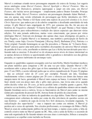 Marvel a continuar criando novos personagens enquanto ele estava de licença, Lee sugeriu
novas antologias como Marvel Feature, Marvel Spotlight e Marvel Premiere. Mas os
Defensores [The Defenders], primeira superequipe a surgir em oito anos, em Marvel
Feature, não incluía novos personagens – simplesmente juntava Doutor Estranho, Príncipe
Submarino e Hulk. Marvel Premiere estrelava um personagem chamado Adam Warlock –
mas era apenas uma versão rebatizada do personagem que Kirby introduzira em 1967,
atualizado por Roy Thomas e Gil Kane como uma espécie de peacenik cósmico à la Jesus
Christ Superstar, que andava por aí de cabelos compridos e desafiando autoridades de toda
estirpe. O gibi Marvel mais empolgante de 1971, por consenso dos fãs, foi um arco de
histórias de Vingadores chamado “A Guerra Kree-Skrull”, no qual Thomas e Neal Adams
reencontraram-se para redescobrirem a tradição dos épicos espaciais que duravam várias
edições. Foi uma jornada ambiciosa, muitas vezes emocionante, que passou por várias
mitologias Marvel. Estavam em destaque não apenas duas raças alienígenas em guerra, a
Zona Negativa, o Capitão Marvel e os Inumanos, mas também a participação de heróis da
era Timely, como Anjo, Caveira Flamejante [ Blazing Skull], Barbatana [Fin], Patriota e o
Visão original. Fazendo homenagens ao que lhe precedera, o Thomas de “A Guerra Kree-
Skrull” parecia querer uma turnê pelos recônditos discrepantes do universo Marvel armado
de pazinha de lixo e cola, recolhendo os detritos que Lee e Kirby haviam deixado para trás e
fazendo tudo se encaixar. É discutível se ele alcançou novos níveis de êxtase intertextual ou
se apenas deixou os leitores se questionando sobre o grandioso e derradeiro eco das glórias
passadas, os vapores inebriantes de um tanque vazio.
Enquanto os quadrinhos seguiam sossegados sem Lee nem Kirby, Martin Goodman incubava
um plano maléfico para conquistar a DC de uma vez por todas. Quando Marvel e DC
acordaram subir o preço dos gibis (que só fora aumentado de 10 para 12 cents em 1962 e
para 15 em 1969), o acerto informal pedia que as séries expandissem de 36 para 52 páginas
– mas ao colossal valor de 25 cents por exemplar. Passado um mês, Goodman
imediatamente voltou a menos páginas por 20 cents e ofereceu aos donos das bancas uma
margem maior de lucro, garantindo à Marvel mais espaço na banca. A arrastada DC tentou
fazer alarde com seu preço mais alto e gibis mais grossos, mas levou uma sova; quando
enfim decidiu voltar aos 20 cents, já havia perdido tanto a batalha quanto a guerra. Pela
primeira vez na história, a Marvel Comics era a editora de quadrinhos número um no mundo.
Quando Goodman ouviu a notícia, levou os funcionários da Marvel para jantar no mesmo
reduto pós-expediente do pessoal da DC, bem na frente do prédio da concorrente.
Infelizmente, ser líder na indústria de quadrinhos era algo dúbio. Tanto Marvel quanto DC
conseguiam atrair cobertura da mídia por conta da dita relevância de questões sociais em
suas histórias – a matéria de capa da revista New York destacava, levemente enganada, “A
radicalização dos super-heróis” – mas o impacto nas contas era mínimo. A Marvel já
perdera até o status de oprimida. Nos círculos profissionais, os resmungos de Ditko e Wally
Wood já eram de conhecimento público há um bom tempo, e muitos eram contra a falta de
controle criativo tanto na Marvel quanto na DC. Mas, com a saída de Kirby e a ascensão de
uma rede organizada de fãs fazendo número em seus zines e convenções, fofocas e acusações
começaram a se espalhar como incêndio na floresta.
 