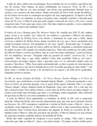 A mão de obra, enfim com seu palanque, ficou contente em ver revelado o que havia por
trás da cortina. Neal Adams, na época trabalhando em Lanterna Verde na DC e em
Vingadores na Marvel, era uma raridade: um artista com popularidade bastante para se
recusar a ser exclusivo de uma editora. Numa convenção de Nova York, diante do público,
ele foi franco em revelar as estratégias de negócio de suas empregadoras. O objetivo da DC,
disse ele, “deve ser aumentar os preços um pouco mais, tentando construir o mercado para
séries de 50 cents. A Marvel acha que pode entupir o mercado de séries a 20 cents e assim
conquistar tudo. É até capaz que esteja certa. São duas empresas grandes, e essa competição
é muito sadia. Espero que nenhuma vença”.
O roteiro de Lee e Resnais para The Monster Maker foi vendido por US$ 25 mil, embora
nunca viesse a ser rodado. Lee voltou de seu sabático e encontrou a Marvel nas alturas,
ganhando perfil na Rolling Stone com direito a ilustração de capa com o Hulk. Quem
escreveu a matéria foi Robin Green, antiga secretária de Lee, que o havia encontrado num
estado levemente sensível. Ele perguntou se ela seria “gentil”, destacando que “o mundo é
hostil”. Havia rumores de que ele estava infeliz na Marvel, chegando a considerar propostas
de mudar-se para a DC quando seu contrato expirasse. “Stan está sozinho no seu canto, ainda
de Olho no Futuro e sorriso nos lábios, mas às vezes fica meio cabisbaixo”, escreveu Green.
Ele era maniático, nervoso: “Pergunto onde ele gostaria de sentar”, escreveu ela, “e ele
responde: ‘Você faça o que achar melhor! Coma uma azedinha! Sinta-se em casa!’.
Conversamos um tempo, depois rodei o gravador para ver se estávamos dando conta do
assunto e Stan disse: ‘Olhe, ficou muito sentimentaloide, eu não ia gostar de mim mesmo se
não me conhecesse e me ouvisse falando desse jeito. Eu tenho que parecer mais durão’”. Lee
falou sobre a solidão da escrita e do desinteresse da esposa e da filha pelos quadrinhos.
Enquanto acertava a peruca.
Na DC, as novas criações de Kirby – Os Novos Deuses, Senhor Milagre e O Povo da
Eternidade, que constituíam o assim chamado Quarto Mundo – já haviam começado a sair.
Eram os heróis da próxima geração, com os quais Kirby queria substituir Thor e os outros
“deuses antigos” depois daquela trama do Ragnarok, cinco anos antes. Era a rota que Lee
não o deixara tomar. Para muitos leitores, a nova obra de Kirby estava em outra rotação: os
corpos eram ainda mais blocudos que antes, e os diálogos, muito empolados. Mas, diferente
do que fazia na Marvel, ele estava tentando ser diferente.
A sede da Marvel ficou aguardando os trabalhos de Kirby na DC com a respiração
trancada. Adoravam Kirby, mas oravam culposamente para que seus novos projetos fossem
um fracasso. Se a DC conseguisse capitalizar o talento de Kirby como a Marvel... bom, os
resultados eram impensáveis. A Marvel nunca sobreviveria a uma concorrência dessas. O
arte-finalista Vince Colletta fazia fotocópias das páginas de Kirby no escritório da DC e
mandava para a Marvel, onde elas iam parar nas paredes. A Marvel chamava os seus artistas
de capa para reuniões, pedindo análises do trabalho de Kirby.
Kirby não tinha vergonha de comparar o novo patrão ao antigo. “Não sinto a mesma
repressão que tinha na Marvel”, disse a um entrevistador. “Eu nunca recebia crédito pelos
 