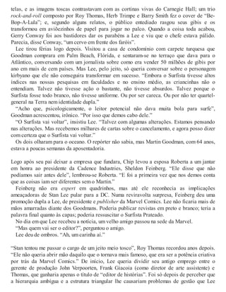 telas, e as imagens toscas contrastavam com as cortinas vivas do Carnegie Hall; um trio
rock-and-roll composto por Roy Thomas, Herb Trimpe e Barry Smith fez o cover de “Be-
Bop-A-Lula”; e, segundo alguns relatos, o público entediado rasgou seus gibis e os
transformou em aviõezinhos de papel para jogar no palco. Quando a coisa toda acabou,
Gerry Conway foi aos bastidores dar os parabéns a Lee e viu que o chefe estava pálido.
Parecia, disse Conway, “um cervo em frente dos faróis”.
Lee tirou férias logo depois. Visitou a casa de condomínio com carpete turquesa que
Goodman comprara em Palm Beach, Flórida, e sentaram-se no terraço que dava para o
Atlântico, conversando com um jornalista sobre como era vender 50 milhões de gibis por
ano em mais de cem países. Mas Lee, pelo jeito, só queria conversar sobre o personagem
kirbyano que ele não conseguira transformar em sucesso. “Embora o Surfista tivesse altos
índices nas nossas pesquisas em faculdades e no ensino médio, as criancinhas não o
entendiam. Talvez não tivesse ação o bastante, não tivesse absurdos. Talvez porque o
Surfista fosse todo branco, não tivesse uniforme. Ou por ser careca. Ou por não ter quartel-
general na Terra nem identidade dupla.”
“Acho que, psicologicamente, o leitor potencial não dava muita bola para surfe”,
Goodman acrescentou, irônico. “Por isso que demos cabo dele.”
“O Surfista vai voltar”, insistiu Lee. “Talvez com algumas alterações. Estamos pensando
nas alterações. Mas recebemos milhares de cartas sobre o cancelamento, e agora posso dizer
com certeza que o Surfista vai voltar.”
Os dois olharam para o oceano. O repórter não sabia, mas Martin Goodman, com 64 anos,
estava a poucas semanas da aposentadoria.
Logo após seu pai deixar a empresa que fundara, Chip levou a esposa Roberta a um jantar
em honra ao presidente da Cadence Industries, Sheldon Feinberg. “Ele disse que não
podíamos sair antes dele”, lembrou-se Roberta. “E foi a primeira vez que nos demos conta
que as coisas iam ser diferentes sem o Martin.”
Feinberg não era expert em quadrinhos, mas até ele reconhecia as implicações
ameaçadoras de Stan Lee pular para a DC. Numa reviravolta surpresa, Feinberg deu uma
promoção dupla a Lee, de presidente e publisher da Marvel Comics. Lee não ficaria mais de
mãos amarradas diante dos Goodmans. Poderia publicar revistas em preto e branco; teria a
palavra final quanto às capas; poderia ressuscitar o Surfista Prateado.
No dia em que Lee recebeu a notícia, um velho amigo passou na sede da Marvel.
“Mas quem vai ser o editor?”, perguntou o amigo.
Lee deu de ombros. “Ah, um carinha aí.”
“Stan tentou me passar o cargo de um jeito meio tosco”, Roy Thomas recordou anos depois.
“Ele não queria abrir mão daquilo que o tornava mais famoso, que era ser a potência criativa
por trás da Marvel Comics.” De início, Lee queria dividir seu antigo emprego entre o
gerente de produção John Verpoorten, Frank Giacoia (como diretor de arte assistente) e
Thomas, que ganharia apenas o título de “editor de histórias”. Foi só depois de perceber que
a hierarquia ambígua e a estrutura triangular lhe causariam problemas de gestão que Lee
 