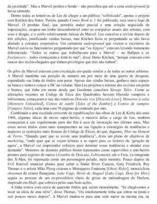 da juventude”. Mas a Marvel perdeu o bonde – não percebeu que até a cena underground já
havia saturado.
Dentre todas as tentativas de Lee de chegar a um público “sofisticado”, apenas o projeto
com Kitchen deu frutos. Porém, quando Comix Book n. 1 foi publicada, saiu sem o logo da
Marvel. O produto final, que permitia nudez parcial e uma seleção negociada de
imprecações, ocupou um limbo desconfortável entre as estripulias usuais dos artistas, com
sexo e drogas, e o estilo relativamente inócuo da Marvel. Lee cancelou a revista depois de
três edições, justificando vendas baixas, mas Kitchen ficou se perguntando se não havia
abalado a estrutura corporativa. Um cartunista underground que visitou o escritório da
Marvel ouviu os funcionários perguntando por que “os hippies” estavam levando tratamento
diferenciado. “Todos os outros que trabalhavam para a Marvel – no Bullpen e os
freelancers – todos começaram a tratá-lo mal”, disse Denis Kitchen, “porque estavam com
rancor dos recém-chegados que tinham privilégios que eles não tinham”.
Os gibis da Marvel estavam com circulação em queda similar a de todas as outras editoras.
A Marvel mantinha sua posição de número um por meio de uma guerra de desgaste,
expandindo sua linha de títulos sem parar. Apesar das vendas baixas, ganhava mais espaço
na banca e tentava vencer a DC no volume. Stan Lee projetou o retorno das revistas em preto
e branco, que tinha em mente desde que Goodman cancelara Savage Tales. Como as
alterações recentes no Código de Ética dos Quadrinhos haviam liberado vampiros e
lobisomens, começaram a sair das rotativas Drácula vive [Dracula Lives], Monstros à solta
[Monsters Unleashed], Contos de zumbi [Tales of the Zombie] e Contos de vampiro
[Vampire Tales], cada uma com 76 páginas de conteúdo por mês.
Combinada a uma escalada crescente de republicações das obras de Lee & Kirby dos anos
1960, algumas ideias de novos super-heróis, a maioria delas a cargo de Lee, também
começaram a sair regularmente para dar fim à seca de invocação nos últimos anos. Mas
esses novos títulos eram mais transparentes na sua ligação a estratégias de tendências e
negócios (e restrições mais frouxas do Código de Ética), do que, digamos, Thor ou Homem
de Ferro. “Quando quer que se aviste uma tendência”, dizia um plano de objetivos de
marketing, “onde quer que se vejam leituras a se suprir para os leitores da ‘geração de
agora’, a Marvel vai empreender esforços para dominar essas tendências e atender essa
demanda”. Monstros de domínio público foram repensados como supervilões e anti-heróis
prontos para registro de marca (A tumba de Drácula, Lobisomem); até o Fera, ex-integrante
dos X-Men, foi repensado como um personagem peludo, meio monstro. Pouco depois de
Evil Knievel anunciar planos para saltar o Snake River Canyon, Gary Friedrich, Roy
Thomas e o artista Mike Ploog criaram o Motoqueiro Fantasma [Ghost Rider], motociclista
showman de crânio flamejante. Luke Cage, Herói de Aluguel [Luke Cage, Hero for Hire]
seguia as proezas de um ex-presidiário cheio de gírias da malandragem do Harlem,
inspirado em Shaft, que cobrava pelas suas boas ações.
A linha estava com cerca de quarenta títulos que saíam mensalmente. “Se chegávamos a
tocar na ideia de uma série”, disse Thomas, “ela imediatamente tinha que entrar na pauta e
sair poucos meses depois”. A Marvel mudou-se para uma sede maior na mesma rua, na
 