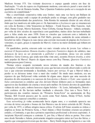 Madison Avenue 575. Um visitante descreveu o espaço quando estava em fase de
finalização: “A sala de espera era frigidamente moderna, com móveis pastel e nem sinal de
quadrinhos. O lar de Homem-Aranha, Thor e Quarteto Fantástico podia ser a recepção de um
escritório de contabilidade.”
Mas a esterilidade corporativa tinha seus limites: mais uma vez havia um Bullpen de
verdade, um espaço onde a equipe de produção podia se alongar, com gibis grudados nas
paredes e transbordando das prateleiras. John Romita foi nomeado diretor de arte oficial,
título que Lee mantivera até então para si. Os funcionários e freelancers que se enxameavam
em volta de Romita e John Verpoorten no Bullpen – Frank Giacoia, Mike Esposito, Jack
Abel, Danny Crespi, Morrie Kuramoto, Vince Colletta, George Roussos – tinham, somando,
por volta de dois séculos de experiência com quadrinhos; muitos deles haviam trabalhado
para a Atlas ainda nos anos 1950. Eram os vínculos que restavam com a indústria de
quadrinhos do passado, um mundo de Pall Malls, gravatas, sanduíche de carne enlatada e
beisebol no rádio. Chegava às suas mesas uma corrente incessante de páginas de freelancers
veteranos, os quais, graças à expansão da Marvel, viam-se na maior demanda que tinham em
décadas.
Os quadrinhos, porém, estavam cada vez mais virando coisa de jovem. Lee voltara a
escrever O Surpreendente Homem-Aranha e Quarteto Fantástico depois do sabático, mas
deixou-os de novo ao ser promovido a publisher e presidente, dessa vez em caráter
definitivo. Gerry Conway, que ainda nem tinha vinte anos, assumiu Homem-Aranha, a série
mais popular da Marvel. Depois de alguns meses com Roy Thomas, Quarteto Fantástico
também passou para Conway.
Thomas estava ocupado recrutando novos talentos do mundo dos fanzines e das
convenções. Conhecia uma rede inteira de caras que haviam crescido absorvendo o estilo de
Lee e que estavam terminando a faculdade, loucos por serviço. O que a Marvel tinha a
perder se os deixasse tentar virar a maré das vendas? De modo mais modesto, era um
repeteco do que Hollywood vinha sentindo há alguns anos, depois que uma sucessão de
desastres de alto orçamento e os sucessos de Sem destino e Bonnie e Clyde: uma rajada de
balas convenceram os estúdios que eles deviam liberar dinheiro para os formandos mais
agressivos das faculdades de cinema e torcer pelo melhor. Os leitores devotos de quadrinhos
vinham de todo o país, embora houvesse alguns bolsões – St. Louis, Indianápolis, Detroit –
onde conluios de fãs haviam melhor incubado a obsessão. Eles iam a Nova York e
participavam das reuniões mensais da “Primeira Sexta-Feira” no apartamento de Roy
Thomas. Bill Everett passava por lá, assim como Neal Adams, Denny O’Neil, Archie
Goodwin, para repassar conselhos e contratos.
Esse networking já vinha acontecendo havia alguns anos, e o resultado aparecia nas
revistas de terror em preto e branco de Jim Warren e nas de terror colorido da DC. Porém,
por volta de 1972, o influxo atingira massa crítica. O artista Jeff Jones assumiu as rédeas e
ampliou as festas da Primeira Sexta, e Neal Adams e Dick Giordano criaram seu próprio
estúdio, o Continuity, o que deu a primeira experiência profissional a diversos aspirantes. A
incipiente Skywald começara a contratar. E, por fim, a Marvel abriu as portas. Nos cinco
anos desde Steranko e Adams, praticamente ninguém conseguira entrar na Casa das Ideias, e
aqueles que conseguiram tiveram que dar duro – Barry Smith chegou da Inglaterra e sua vida
 