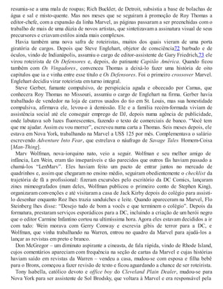 resumia-se a uma mala de roupas; Rich Buckler, de Detroit, subsistia a base de bolachas de
água e sal e misto-quente. Mas nos meses que se seguiram à promoção de Roy Thomas a
editor-chefe, com a expansão da linha Marvel, as páginas passaram a ser preenchidas com o
trabalho de mais de uma dúzia de novos artistas, que sintetizavam a assinatura visual de seus
precursores e criavam estilos ainda mais complexos.
Havia também uma nova safra de roteiristas, muitos dos quais vieram de uma porta
giratória de cargos. Depois que Steve Englehart, objetor de consciência72 barbudo e de
óculos, vindo de Indianápolis, assumiu o cargo de editor-assistente de Gary Friedrich,73 ele
virou roteirista de Os Defensores e, depois, do patinante Capitão América. Quando ficou
também com Os Vingadores, convenceu Thomas a deixá-lo fazer uma história de oito
capítulos que ia e vinha entre esse título e Os Defensores. Foi o primeiro crossover Marvel.
Englehart decidiu virar roteirista em turno integral.
Steve Gerber, fumante compulsivo, de perspicácia aguda e obcecado por Camus, que
conhecera Roy Thomas no Missouri, assumiu o cargo de Englehart na firma. Gerber havia
trabalhado de vendedor na loja de carros usados do tio em St. Louis, mas sua honestidade
compulsiva, afirmava ele, levou-o à demissão. Ele e a família recém-formada viviam de
assistência social até ele conseguir emprego de DJ, depois numa agência de publicidade,
onde labutava sob luzes fluorescentes, fazendo o texto de comerciais de banco. “Você tem
que me ajudar. Assim eu vou morrer”, escreveu numa carta a Thomas. Seis meses depois, ele
estava em Nova York, trabalhando na Marvel a US$ 125 por mês. Complementava o salário
escrevendo Adventure Into Fear, que estrelava o náufrago de Savage Tales Homem-Coisa
[Man-Thing].
Marv Wolfman, nova-iorquino nato, veio a seguir. Wolfman e seu melhor amigo de
infância, Len Wein, eram tão inseparáveis e tão parecidos que outros fãs haviam passado a
chamá-los “LenMarv”. Eles haviam feito um pacto de entrar juntos no mercado de
quadrinhos e, assim que chegaram no ensino médio, seguiram obedientemente o checklist da
trajetória de fã a profissional: fizeram excursões pelo escritório da DC Comics, lançaram
zines mimeografados (num deles, Wolfman publicou o primeiro conto de Stephen King),
organizaram convenções e até visitaram a casa de Jack Kirby depois do colégio para assisti-
lo desenhar enquanto Roz lhes trazia sanduíches e leite. Quando apareceram na Marvel, Flo
Steinberg lhes disse: “Desejo tudo de bom a vocês e que terminem o colégio”. Depois da
formatura, prestaram serviços esporádicos para a DC, incluindo a criação de um herói negro
que o editor Carmine Infantino cortou na ultimíssima hora. Agora eles estavam decididos a ir
com tudo: Wein morava com Gerry Conway e escrevia gibis de terror para a DC, e
Wolfman, que vinha trabalhando na Warren, entrou no quadro da Marvel para ajudá-los a
lançar as revistas em preto e branco.
Don McGregor – um diminuto aspirante a cineasta, de fala rápida, vindo de Rhode Island,
cujos comentários apareciam com frequência na seção de cartas da Marvel e cujas histórias
haviam saído em revistas da Warren – vendeu a casa, mudou-se com esposa e filha bebê
para o Bronx, começou a fazer revisão de texto e ficou aguardando a chance de ser roteirista.
Tony Isabella, católico devoto e office boy do Cleveland Plain Dealer, mudou-se para
Nova York para ser assistente de Sol Brodsky, que voltara à Marvel e era responsável pela
 