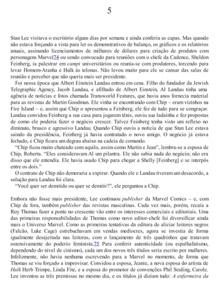 5
Stan Lee visitava o escritório alguns dias por semana e ainda conferia as capas. Mas quando
não estava forçando a vista para ler os demonstrativos de balanço, os gráficos e os relatórios
anuais, assinando licenciamentos de milhares de dólares para criação de produtos com
personagens Marvel74 ou sendo convocado para reuniões com o chefe da Cadence, Sheldon
Feinberg, ia palestrar em campi universitários ou reunia-se com produtores, torcendo para
levar Homem-Aranha e Hulk às telonas. Não levou muito para ele se cansar das salas de
reunião e perceber que não queria mais ser presidente.
Foi nessa época que Albert Einstein Landau entrou em cena. Filho do fundador da Jewish
Telegraphic Agency, Jacob Landau, e afilhado de Albert Einstein, Al Landau tinha uma
agência de notícias e fotos chamada Transworld Features, que havia anos fornecia material
para as revistas de Martin Goodman. Ele vinha se encontrando com Chip – eram vizinhos na
Fire Island – e, assim que Chip o apresentou a Feinberg, ele fez de tudo para se congraçar.
Landau convidou Feinberg a sua casa para jogarem tênis, ouviu sua ladainha e fez propostas
de como ele poderia fazer o negócio crescer. Talvez Feinberg tenha visto um reflexo no
diminuto, brusco e agressivo Landau. Quando Chip ouviu a notícia de que Stan Lee estava
saindo da presidência, Feinberg já havia contratado o novo amigo. O negócio já estava
fechado, e Chip ficara um degrau abaixo na cadeia de comando.
“Chip ficou muito chateado com aquilo, assim como Martin e Jean”, lembra-se a esposa de
Chip, Roberta. “Eles consideravam Al um pilantra. Ele não sabia nada do negócio; não era
disso que ele entendia. Ele havia usado Chip para chegar a Shelly [Feinberg] e se interpôs
entre os dois.”
O contrato de Chip não demoraria a expirar. Quando ele e Landau tiveram um desacordo, a
solução para Landau foi clara.
“Você quer ser demitido ou quer se demitir?”, ele perguntou a Chip.
Embora não fosse mais presidente, Lee continuou publisher da Marvel Comics – e, com
Chip de fora, também publisher das revistas masculinas. Cada vez mais, porém, recaía a
Roy Thomas fazer a ponte no crescente vão entre os interesses comerciais e editoriais. Uma
das primeiras responsabilidades de Thomas como novo editor-chefe foi diversificar ainda
mais o Universo Marvel. Como as primeiras tentativas da editora de aliciar leitores negros
(Falcão, Luke Cage) estrebuchavam em vendas medíocres, agora se investia de forma
igualmente desajeitada nas leitoras, com o lançamento de três quadrinhos que tratavam
ostensivamente do poderio feminista.75 Para conferir autenticidade (ou espalhafatismo,
dependendo do nível de cinismo), cada um dos novos três títulos seria escrito por mulheres.
Infelizmente, não havia nenhuma escrevendo para a Marvel no momento, de forma que
Thomas se viu forçado a improvisar. Convidou a esposa, Jeanie, a nova esposa do artista de
Hulk Herb Trimpe, Linda Fite, e a esposa do promotor de convenções Phil Seuling, Carole.
Lee inventou as três premissas no mesmo dia, e os títulos já diziam tudo: A enfermeira da
 