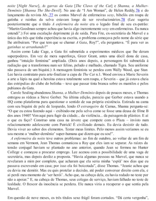 noite [Night Nurse], As garras da Gata [The Claws of the Cat] e Shanna, a Mulher-
Demônio [Shanna The She-Devil]. No ano de “I Am Woman”, de Helen Reddy, 76 e do
lançamento da revista Ms.,77 os contos Marvel de enfermeiras sexy, bibelôs em roupa de
gatinha e rainhas da selva estavam longe de ser revolucionários.78 (Lee sugeriu
posteriormente que o título A enfermeira da noite era o legado final de seu ex-patrão:
“Martin Goodman sempre achou que havia algo inerentemente sexy em enfermeiras. Eu nunca
entendi”.) Foi uma escalação deprimente já de saída. Para Fite, ex-secretária da Marvel e a
única das três que tinha experiência na escrita, o problema começava pelo nome da série que
lhe atribuíram. “Por que tem que se chamar A Gata, Roy?”, ela perguntava. “É para ver as
gatinhas se arranhando?”
Assim como Luke Cage, a Gata foi submetida a experimentos médicos que lhe deram
superpoderes. Em vez de mera superforça, Greer Grant, antes uma dócil dona de casa,
ganhou “intuição feminina” ampliada. (Dois anos depois, a personagem foi submetida à
radiação que a transformou num ser felino, peludo e malhado, chamado Tigra. Seu uniforme
não passava de um biquíni.) A mensagem feminista se perdeu com Wally Wood, que Stan
Lee havia contratato para arte-finalizar a capa de The Cat n.1. Wood enviou a Marie Severin
a arte a lápis na qual a heroína estava totalmente sem roupa, e Severin – que já estava cheia
das estripulias do clube do bolinha – teve que passar tinta branca sobre os mamilos e pelos
pubianos da Gata.
Carole Seuling abandonou Shanna, a Mulher-Demônio depois de poucos meses, e Thomas
entregou as rédeas a Steve Gerber. Na última edição, parecia que Gerber estava usando a
HQ como plataforma para questionar o sentido de sua própria existência. Estirada na cama
com seu biquíni de pele de leopardo, lendo O estrangeiro de Camus, Shanna pergunta-se:
“O que eu estou fazendo aqui – exibindo-me pela selva como se fosse uma deusa de filme B
dos anos 1940? Vim aqui para fugir da cidade... da violência... da paisagem de plástico. E aí
o que eu faço? Construo uma casa na árvore que compete com o Plaza – invisto num
relacionamento adolescente com Patrick! É civilizado demais. Eu devia desistir de tudo.
Devia viver ao sabor dos elementos. Testar meus limites. Pelo menos assim veríamos se eu
sou mesmo a ‘mulher-demônio’ super-humana que dizem que eu sou!”.
A enfermeira da noite teve outros problemas: ao fim de outubro, ao voltar de um fim de
semana em Vermont, Jean Thomas comunicou a Roy que eles iam se separar. As raízes da
tensão conjugal haviam se plantado no ano anterior, quando Jean se formou no Hunter
College e começou a procurar emprego. Lee acenou com a possibilidade de uma vaga de
secretária, mas depois desfez a proposta. “Havia algumas pessoas na Marvel, que nunca se
revelaram a mim por completo, que acharam que ela seria minha ‘espiã’ nos dias que eu
passava escrevendo em casa; por isso ela foi boicotada”, disse Thomas. “Jeanie achou que
eu devia me demitir. Mas eu quis protelar a decisão, até poder conversar direito com ela, e
aí perdi meu momento de ‘ser herói’. Acho que, na cabeça dela, eu havia rodado no teste por
não a apoiar.” E, na cabeça de Thomas, seus colegas de serviço, haviam falhado no teste de
lealdade. O frescor da inocência se perdera. Ele nunca viria a recuperar o que sentia pela
Marvel.
Em questão de nove meses, os três títulos sexo frágil foram cortados. “Dá certa vergonha”,
 