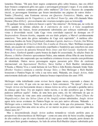 lamentou Thomas. “Dá para fazer negros comprarem gibis sobre brancos, mas era difícil
fazer brancos comprarem gibis nos quais o personagem principal é negro. E era ainda mais
difícil fazer meninos comprarem gibis sobre mulheres”.79 Com o fracasso da campanha
inicial, as personagens femininas que foram introduzidas nas páginas de outros títulos –
Tundra [Thundra], uma Femizona raivosa em Quarteto Fantástico; Mantis, uma ex-
prostituta vietnamita em Os Vingadores; e, em Marvel Team-Up, uma vilã chamada Mata-
Homens [Man-Killer] – provavelmente não virariam exemplos para as leitoras80.
De qualquer forma, a ordem era buscar o apelo “das minorias”. De forma que, no verão de
1973, quando as últimas edições de A enfermeira da noite e A Gata escapuliram
discretamente das bancas, foram prontamente substituídas por esforços redobrados com
vistas à diversidade racial. Luke Cage virou convidado especial de destaque em O
Surpreendente Homem-Aranha, enquanto em seu título próprio, a Marvel carinhosamente
anunciava: “boa parte das gírias malandras de Cage será suprimida”. A maldosa afro-
americana Sombra da Noite [Nightshade] enfrentou Capitão América e Falcão; Jim Wilson
retornou às páginas de O Incrível Hulk. Em A tumba de Drácula, Marv Wolfman recuperou
Blade, um caçador de vampiros com óculos espelhados e bandoleira que concebera nos anos
1960.81 O western de parceria birracial Reno Jones and Kid Cassidy: Gunhawks virou
Reno Jones, Gunhawk quando a parte branca da dupla foi assassinada. As edições finais de
Shanna, a Mulher-Demônio apresentaram Nekra, uma mutante albina filha de uma faxineira
afro-americana; não surpreende que sua tendência criminosa tivesse conexão com problemas
de identidade. Outros novos personagens negros passaram pelo filtro do exotismo
internacional: em Supernatural Thrillers, Steve Gerber e Rich Buckler introduziram
N’Kantu, a Múmia Viva; o xamã haitiano de Len Wein e John Romita chamado Irmão Vodu
[Brother Voodoo ] começou a estrelar Strange Tales; e Don McGregor e Rich Buckler
trouxeram o Pantera-Negra de volta à sua terra natal, Wakanda, em Jungle Action, título
anteriormente dedicado a republicar fantasias branco-imperialistas dos anos 1950.
McGregor vinha trabalhando como revisor havia alguns meses, esperando a chance de
escrever uma série. O que caía na sua mesa o fazia estremecer. “Na época”, disse ele,
“Jungle Action era basicamente deuses e deusas loiros na selva, salvando a gentalha nativa
da ameaça que fosse. Era um negócio muito racista, e eu não acreditava que a Marvel
pudessse publicar aquilo”. Então, de uma hora para outra, ele foi informado de que os
livrinhos baratos de vinte anos atrás estrelando Lo-Zar, O Magnífico Tharn [Tharn the
Magnificent] e Jane das Selvas [Jann of the Jungle] seriam substituídos. Jungle Action
agora teria novas aventuras do Pantera-Negra no seu país nativo africano, Wakanda – e
McGregor seria o roteirista. “Série na selva não vende. Acho que eles pensaram: ‘Bom, a
gente passa para Don uma série na selva, aí vai morrer na praia e pelo menos a gente deu
chance para ele’.”
Mas a desconsiderada Jungle Action acabou tornando-se veículo perfeito para as
perspectivas idiossincráticas de McGregor – como era uma série de baixo escalão, ninguém
do alto conferia o que ele estava fazendo até já estar quase sendo lançada, perto demais do
prazo para fazer grandes mudanças. Ao lado do artista Rich Buckler (depois substituído pelo
 