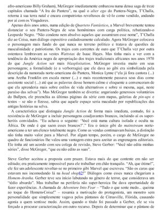afro-americano Billy Graham), McGregor imediatamente embarcou numa densa saga de treze
capítulos chamada “A Ira do Pantera”, na qual o alter ego do Pantera-Negra, T’Challa,
retorna à sua terra natal e encara compatriotas revoltosos de vê-lo como vendido, andando
por aí com os Vingadores.
Apenas dois anos antes, numa edição de Quarteto Fantástico, a Marvel brevemente tentou
distanciar o seu Pantera-Negra de seus homônimos com carga política, rebatizando-o
Leopardo Negro. “Não condeno nem absolvo aqueles que assumiram esse nome”, T’Challa
diz ao Coisa, num diálogo expositivo cuidadosamente calculado. Agora McGregor colocava
o personagem mais fundo do que nunca no terreno político e tratava de questões de
masculinidade e patriotismo. Os trajes com correntes de ouro que T’Challa vez por outra
ostentava lembravam as vestes Wattstax de Isaac Hayes. Mas tinha mais a ver com a
tendência da América negra de apropriação dos trajes tradicionais africanos nos anos 1970
do que Jungle Action ser mais blaxploitation. McGregor investia muito em seus
personagens; a formalidade (e a verborragia) que ele dava ao gibi era simbolizada pela
descrição da namorada norte-americana do Pantera, Monica Lynne (“ela já fora cantora (...)
uma Aretha Franklin em escala menor (...) e mais recentemente passava seus dias como
assistente social (...) até que as palavras desse homem calmo e eloquente a convenceram de
que ela aprenderia mais sobre estilos de vida alternativos e sobre si mesma, aqui, neste
paraíso das selvas”). Mas McGregor também se divertia: angariando generosos voluntários
do Bullpen, ele preenchia as últimas páginas da série com mapas, galerias de pin-ups e
textos – se não o fizesse, sabia que aquele espaço seria maculado por republicações das
antigas histórias na selva.
A característica que distinguiu Jungle Action de forma mais imediata, contudo, foi a
resistência de McGregor a incluir personagens coadjuvantes brancos, incluindo aí os super-
heróis convidados. “Eu achava o seguinte: ‘Você está numa cultura isolada e oculta na
África. De onde é que saem esses brancos?’.” Era o único gibi do mainstream norte-
americano a ter um elenco totalmente negro. Como as vendas continuavam baixas, a distinção
não tinha muito valor para a Marvel. Por algum tempo, porém, o cargo de McGregor no
quadro de funcionários lhe valeu uma vantagem extra para azeitar as engrenagens editoriais.
Ele tinha até um acordo com seu colega de revisão, Steve Gerber: “Você não edita minhas
séries”, disse McGregor, “que eu não edito as suas”.
Steve Gerber aceitou a proposta com prazer. Estava mais do que contente em não ser
editado; era praticamente impossível para ele trabalhar em chão tranquilo. “Ah, que ótimo!”,
ele fez um adolescente revoltar-se no primeiro gibi Marvel que escreveu. “São os caras que
estavam nos incomodando lá na head shop82!” Diálogos como esses nunca chegariam a
Homem-Aranha. Gerber teve seu início labutando no gênero de terror, que considerava um
“tédio absurdo”. Mas trabalhar na periferia não super-heroica lhe dava oportunidade de
fazer experiências. A chamada de Adventure Into Fear – “Tudo o que sente medo... queima
ao toque do Homem-Coisa!” – resumia a motivação do protagonista, um monstro sem
personalidade que simplesmente vagava pelos pântanos de Citrusville, Flórida, causando
agonia a quem sentisse medo. Assim, quando o título foi passado a Gerber, ele se viu
forçado a procurar caracterização em outro recurso. Depois de determinar que o pântano de
 