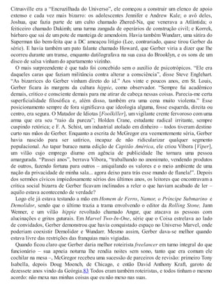 Citrusville era a “Encruzilhada do Universo”, ele começou a construir um elenco de apoio
extenso e cada vez mais bizarro: os adolescentes Jennifer e Andrew Kale; o avô deles,
Joshua, que fazia parte de um culto chamado Zhered-Na, que venerava a Atlântida; o
feiticeiro chamado Dakimh; uma turma zangada de operários de construção civil; e Korrek,
bárbaro que sai de um pote de manteiga de amendoim. Havia também Wundarr, uma sátira do
Superman tão bem-feita que a DC ameaçou litígio (Lee, contrariado, quase tirou Gerber da
série). E havia também um pato falante chamado Howard, que Gerber viria a dizer que lhe
ocorreu durante um transe, enquanto datilografava na sua casa do Brooklyn, e os sons de um
disco de salsa vinham do apartamento vizinho.
O mais surpreendente é que tudo foi concebido sem o auxílio de psicotrópicos. “Ele era
daqueles caras que faziam militância contra alterar a consciência”, disse Steve Englehart.
“As bizarrices do Gerber vinham direto do id.” Aos vinte e poucos anos, em St. Louis,
Gerber ficara às margens da cultura hippie, como observador. “Sempre fui acadêmico
demais, crítico e consciente demais para me atirar de cabeça nessas coisas. Parecia-me certa
superficialidade filosófica e, além disso, também era uma cena muito violenta.” Esse
posicionamento sempre de fora significava que ideologia alguma, fosse esquerda, direita ou
centro, era segura. O Matador de Idiotas [Foolkiller], um vigilante crente fervoroso com uma
arma que era seu “raio da pureza”; Holden Crane, estudante radical irritante, sempre
cuspindo retórica; e F. A. Schist, um industrial atolado em dinheiro – todos tiveram destino
curto nas mãos de Gerber. Enquanto a escrita de McGregor era veementemente séria, Gerber
havia nascido para ser satírico, incapaz de não ridicularizar qualquer segmento
populacional. Ao tapar buraco numa edição de Capitão América, ele criou Víbora [Viper],
um vilão cujo emprego diurno em agência de publicidade lhe tornara uma pessoa
amargurada. “Passei anos”, berrava Víbora, “trabalhando no anonimato, vendendo produtos
de outros, fazendo fortuna para outros – aniquilando os valores e o meio ambiente de uma
nação da privacidade de minha sala... agora deixo para trás esse mundo de flanela!”. Depois
dos sermões cívicos impiedosamente sérios dos últimos anos, os leitores que encontravam a
crítica social bizarra de Gerber ficavam inclinados a reler o que haviam acabado de ler –
aquilo estava acontecendo de verdade?
Logo ele já estava testando a mão em Homem de Ferro, Namor, o Príncipe Submarino e
Demolidor, sendo que o último trazia a trama envolvendo o editor da Rolling Stone, Jann
Wenner, e um vilão hippie revoltado chamado Angar, que atacava as pessoas com
alucinações e gritos guturais. Em Marvel Two-In-One, série que o Coisa estrelava ao lado
de convidados, Gerber demonstrou que havia conquistado espaço no Universo Marvel, onde
poderiam coexistir Demolidor e Wundarr. Mesmo assim, Gerber dava-se melhor quando
estava livre das restrições das franquias mais vigiadas.
Quando ficou claro que Gerber daria melhor roteirista freelancer em turno integral do que
funcionário – sua apneia noturna lhe rendia noites sem sono, tanto que era comum ele
cochilar na mesa –, McGregor recebeu uma sucessão de parceiros de revisão: primeiro Tony
Isabella, depois Doug Moench, de Chicago, e então David Anthony Kraft, garoto de
dezessete anos vindo da Geórgia.83 Todos eram também roteiristas, e todos tinham o mesmo
acordo: não mexa nas minhas coisas que eu não mexo nas suas.
 