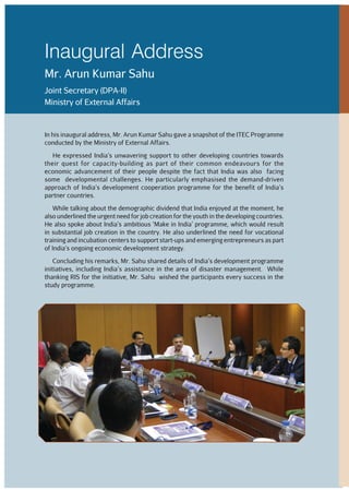 In his inaugural address, Mr. Arun Kumar Sahu gave a snapshot of the ITEC Programme
conducted by the Ministry of External Affairs.
He expressed India’s unwavering support to other developing countries towards
their quest for capacity-building as part of their common endeavours for the
economic advancement of their people despite the fact that India was also facing
some developmental challenges. He particularly emphasised the demand-driven
approach of India’s development cooperation programme for the benefit of India’s
partner countries.
While talking about the demographic dividend that India enjoyed at the moment, he
also underlined the urgent need for job creation for the youth in the developing countries.
He also spoke about India’s ambitious ‘Make in India’ programme, which would result
in substantial job creation in the country. He also underlined the need for vocational
training and incubation centers to support start-ups and emerging entrepreneurs as part
of India’s ongoing economic development strategy.
Concluding his remarks, Mr. Sahu shared details of India’s development programme
initiatives, including India’s assistance in the area of disaster management. While
thanking RIS for the initiative, Mr. Sahu wished the participants every success in the
study programme.
Inaugural Address
Mr. Arun Kumar Sahu
Joint Secretary (DPA-II)
Ministry of External Affairs
 