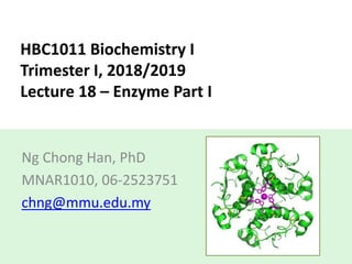 HBC1011 Biochemistry I
Trimester I, 2018/2019
Lecture 18 – Enzyme Part I
Ng Chong Han, PhD
MNAR1010, 06-2523751
chng@mmu.edu.my
 