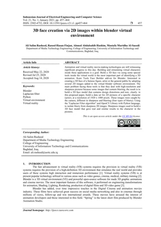 Indonesian Journal of Electrical Engineering and Computer Science
Vol. 21, No. 1, January 2021, pp. 457~464
ISSN: 2502-4752, DOI: 10.11591/ijeecs.v21.i1. pp457-464  457
Journal homepage: http://ijeecs.iaescore.com
3D face creation via 2D images within blender virtual
environment
Ali Salim Rasheed, Rasool Hasan Finjan, Ahmed Abdulsahib Hashim, Mustafa Murtdha Al-Saeedi
Department of Media Technology Engineering, College of Engineering, University of Information Technology and
Communications, Baghdad, Iraq
Article Info ABSTRACT
Article history:
Received May 22, 2020
Revised Jul 25, 2020
Accepted Aug 14, 2020
Animation and virtual reality movie-making technologies are still witnessing
significant progress to this day. Building and stimulating virtual characters
inside these applications is a goal. Build a 3D face via using some special
tools inside the virtual world is the most important part of identifying a 3D
animation. Keen Tools Face Builder add-on for Blender. Interested in
creating a 3D face of a famous figure, artist or the general public by adopting
several 2D images added to the virtual blinder software environment. The
main problem facing these tools is that they deal with high-resolution and
sharpness pictures because some images that contain blurring, the result is to
build a 3D face model that contains design distortions and non- clearly. in
this proposed paper, build a data set for 2D pictures of a specific character
(actor), at a resolution of 1920 x 1080 pixels. These images were caught by
the camera, different in sharpness and blurring (four types of blurry). Using
the “Laplacian Filter algorithm” and OpenCV Library with Python language,
to isolate blurry from sharpness 2D images. Sharpness images used to build a
3D face model that gave real and similar results to the character in the
pictures.
Keywords:
Blender
Laplacian filter
Python
Virtual environment
Virtual reality
This is an open access article under the CC BY-SA license.
Corresponding Author:
Ali Salim Rasheed
Department of Media Technology Engineering
College of Engineering
University of Information Technology and Communications
Baghdad, Iraq
Email: ali.rasheed@uoitc.edu.iq
1. INTRODUCTION
The fast advancement in virtual reality (VR) systems requires the provision in virtual reality (VR)
systems requires the provision of a high-definition 3D environment that simulates the real world and provides
users of these systems high interaction and immersion performance [1]. Virtual reality systems (VR) is at
present popular technology utilized in various areas such as video games, cinema, medical, military training [2].
Blender is a 3D virtual environment (VE) and powerful open-source software for made 3D graphic animations
and cinema movies. The most important features of this software, it performed on engineering transformations
for animation, Shading, Lighting, Rendering, production of digital films and 3D video game [3].
Blender has added, over time impressive touches in the Digital Cinema and animation movies
industry. These films have achieved great success on social media networking and also in cinemas through
millions of views, follow-up and win international awards. These movies have aroused the interest of
animation developers and those interested in this field. “Spring” is the latest short film produced by Blender
Animation Studio.
 