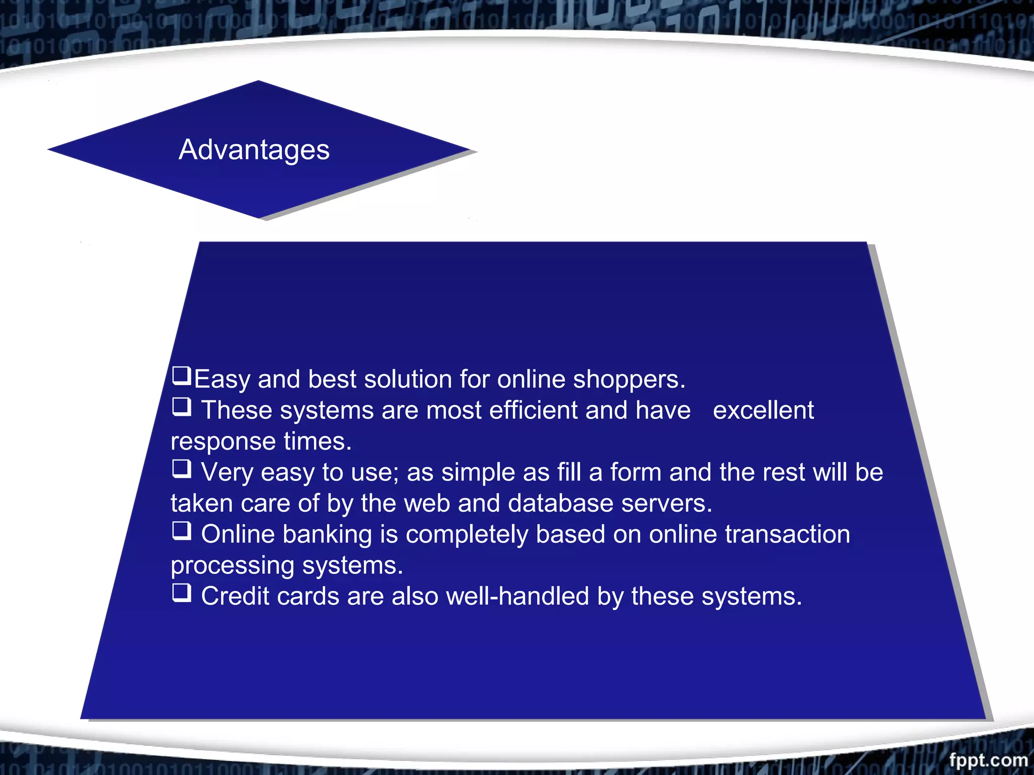 AdvantagesAdvantages
Easy and best solution for online shoppers.
 These systems are most efficient and have excellent
response times.
 Very easy to use; as simple as fill a form and the rest will be
taken care of by the web and database servers.
 Online banking is completely based on online transaction
processing systems.
 Credit cards are also well­handled by these systems.
Easy and best solution for online shoppers.
 These systems are most efficient and have excellent
response times.
 Very easy to use; as simple as fill a form and the rest will be
taken care of by the web and database servers.
 Online banking is completely based on online transaction
processing systems.
 Credit cards are also well­handled by these systems.
 