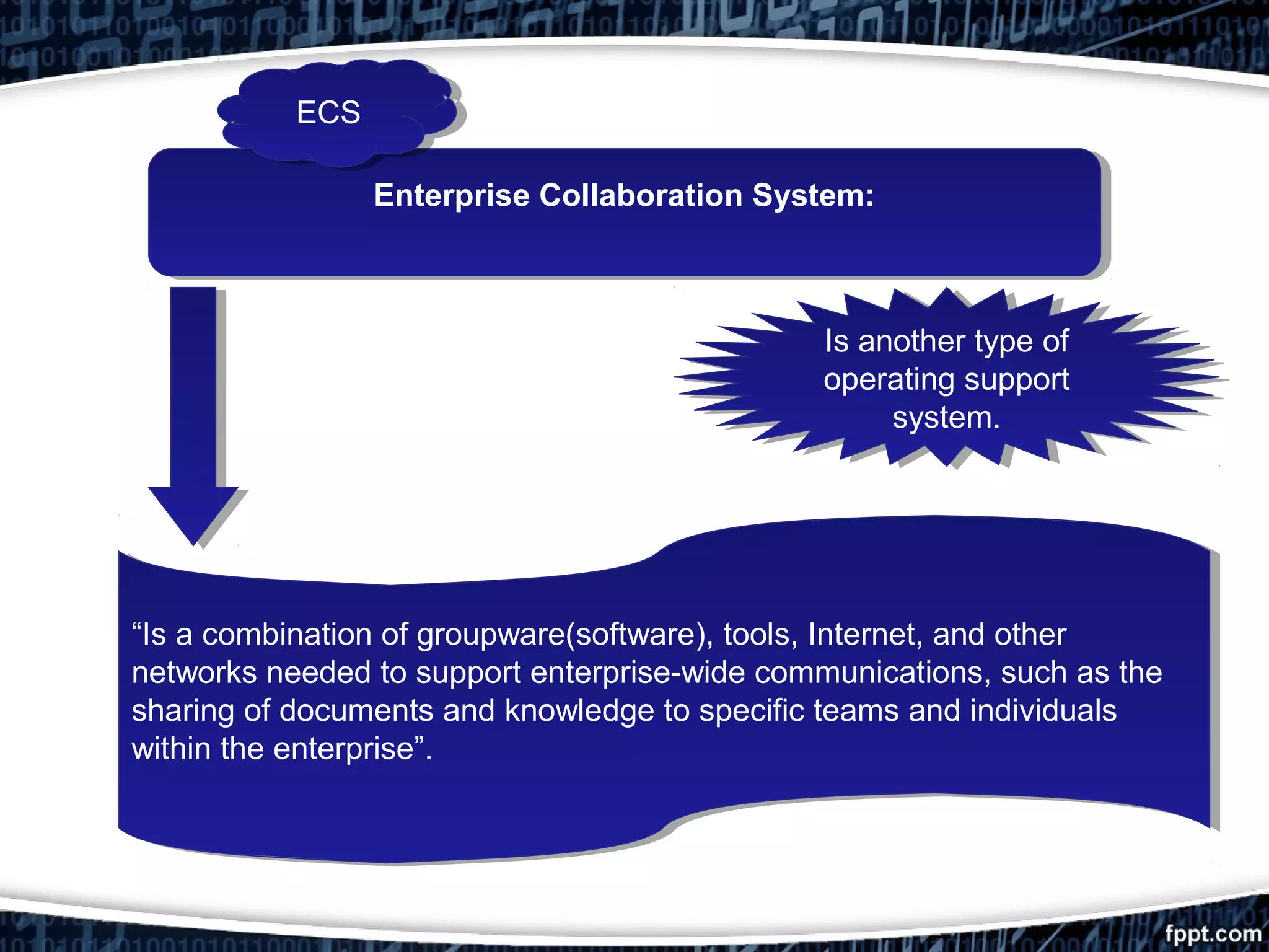 Enterprise Collaboration System:Enterprise Collaboration System:
“Is a combination of groupware(software), tools, Internet, and other
networks needed to support enterprise-wide communications, such as the
sharing of documents and knowledge to specific teams and individuals
within the enterprise”.
“Is a combination of groupware(software), tools, Internet, and other
networks needed to support enterprise-wide communications, such as the
sharing of documents and knowledge to specific teams and individuals
within the enterprise”.
Is another type of
operating support
system.
Is another type of
operating support
system.
ECSECS
 