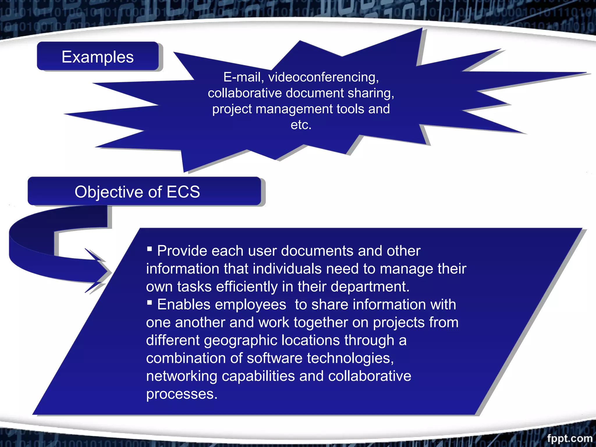 ExamplesExamples
Objective of ECSObjective of ECS
 Provide each user documents and other
information that individuals need to manage their
own tasks efficiently in their department.
 Enables employees to share information with
one another and work together on projects from
different geographic locations through a
combination of software technologies,
networking capabilities and collaborative
processes.
 Provide each user documents and other
information that individuals need to manage their
own tasks efficiently in their department.
 Enables employees to share information with
one another and work together on projects from
different geographic locations through a
combination of software technologies,
networking capabilities and collaborative
processes.
E-mail, videoconferencing,
collaborative document sharing,
project management tools and
etc.
E-mail, videoconferencing,
collaborative document sharing,
project management tools and
etc.
 