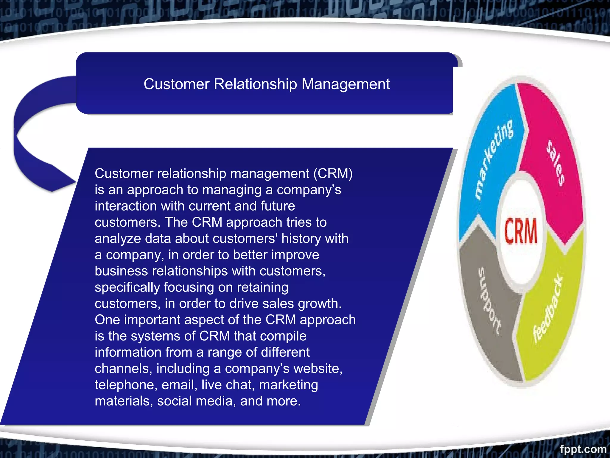 Customer Relationship ManagementCustomer Relationship Management
Customer relationship management (CRM)
is an approach to managing a company’s
interaction with current and future
customers. The CRM approach tries to
analyze data about customers' history with
a company, in order to better improve
business relationships with customers,
specifically focusing on retaining
customers, in order to drive sales growth.
One important aspect of the CRM approach
is the systems of CRM that compile
information from a range of different
channels, including a company’s website,
telephone, email, live chat, marketing
materials, social media, and more.
Customer relationship management (CRM)
is an approach to managing a company’s
interaction with current and future
customers. The CRM approach tries to
analyze data about customers' history with
a company, in order to better improve
business relationships with customers,
specifically focusing on retaining
customers, in order to drive sales growth.
One important aspect of the CRM approach
is the systems of CRM that compile
information from a range of different
channels, including a company’s website,
telephone, email, live chat, marketing
materials, social media, and more.
 