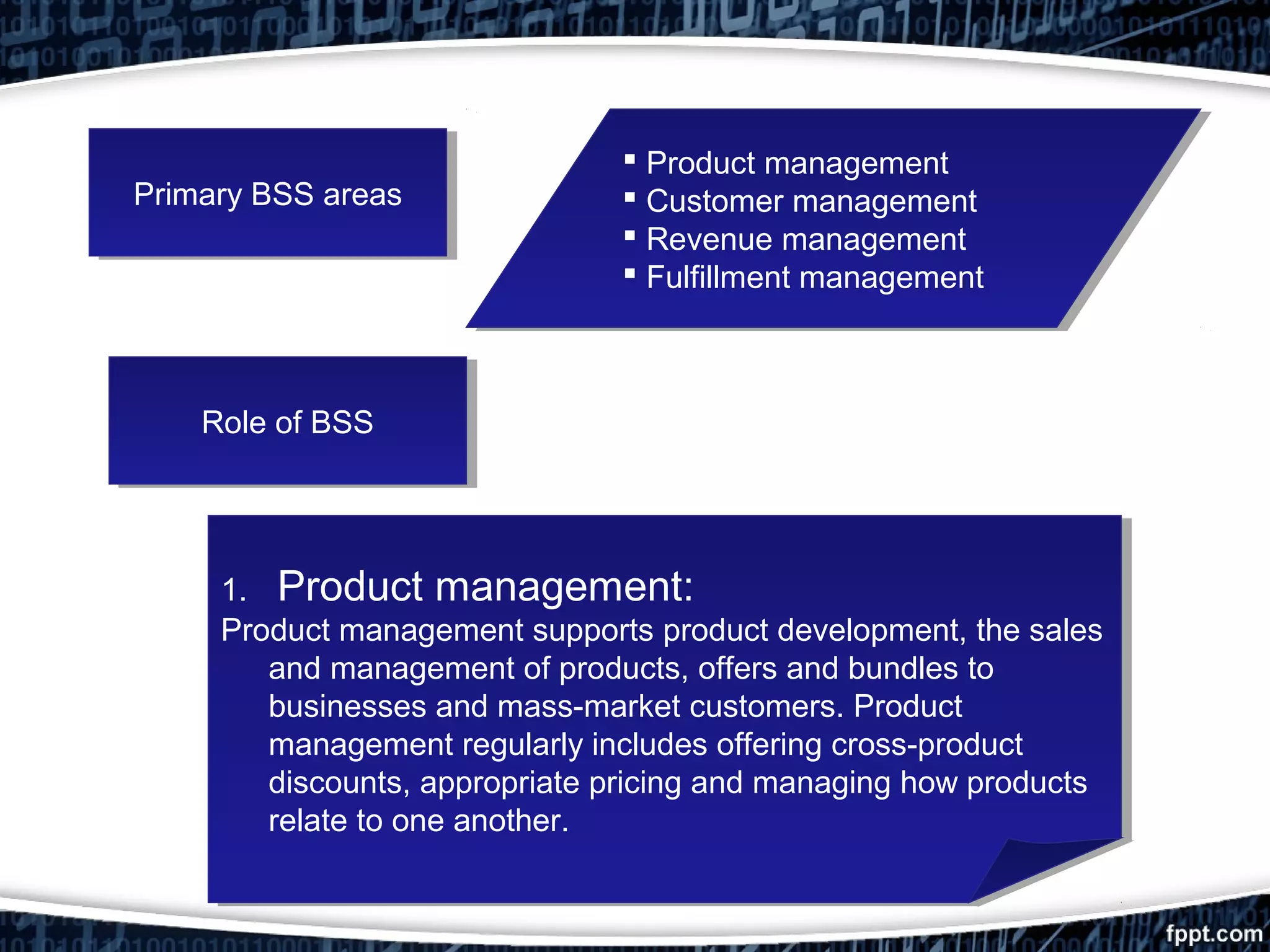 Primary BSS areasPrimary BSS areas
 Product management
 Customer management
 Revenue management
 Fulfillment management
 Product management
 Customer management
 Revenue management
 Fulfillment management
Role of BSSRole of BSS
1. Product management:
Product management supports product development, the sales
and management of products, offers and bundles to
businesses and mass-market customers. Product
management regularly includes offering cross-product
discounts, appropriate pricing and managing how products
relate to one another.
1. Product management:
Product management supports product development, the sales
and management of products, offers and bundles to
businesses and mass-market customers. Product
management regularly includes offering cross-product
discounts, appropriate pricing and managing how products
relate to one another.
 