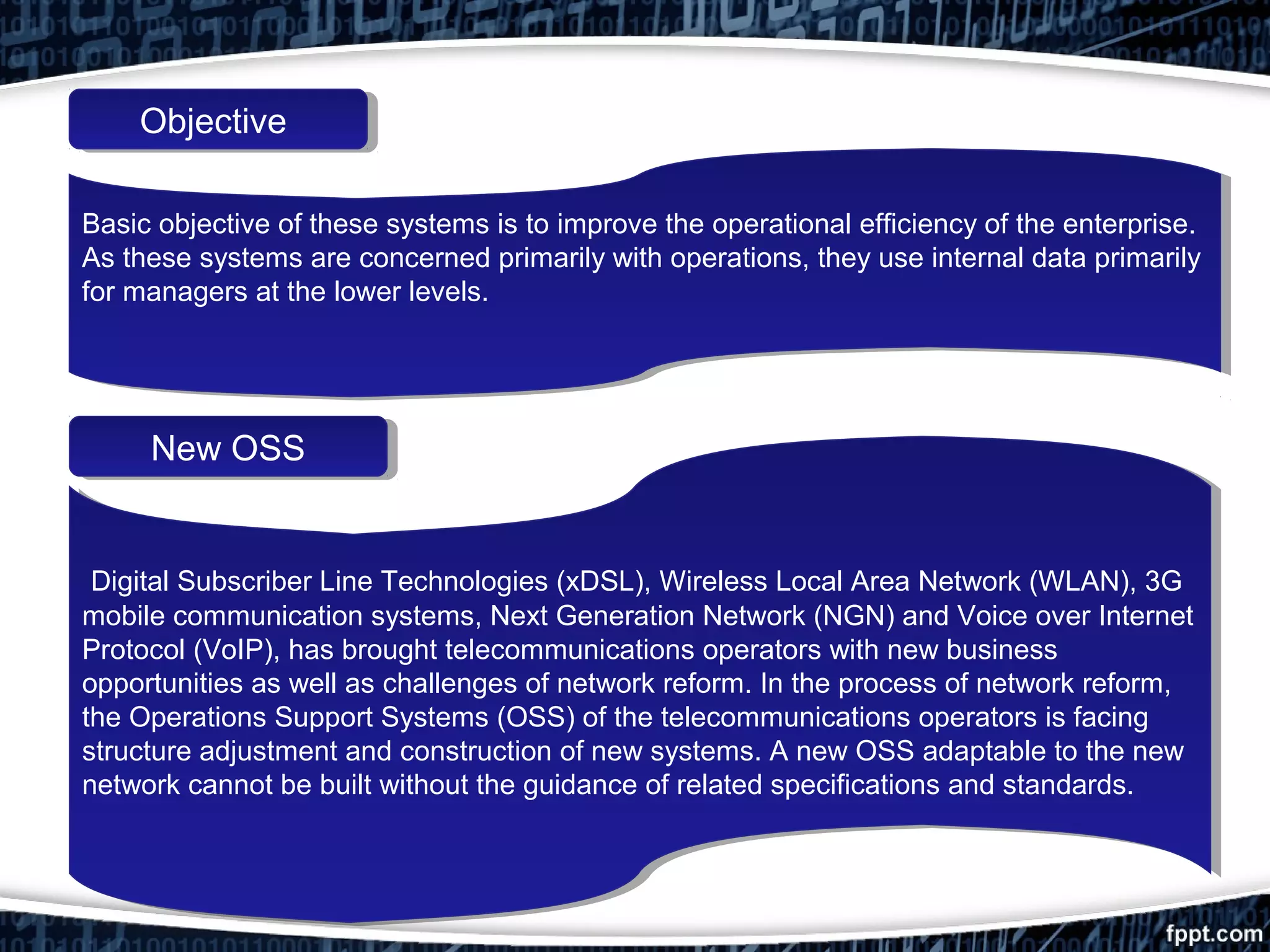 ObjectiveObjective
New OSSNew OSS
Basic objective of these systems is to improve the operational efficiency of the enterprise.
As these systems are concerned primarily with operations, they use internal data primarily
for managers at the lower levels.
Basic objective of these systems is to improve the operational efficiency of the enterprise.
As these systems are concerned primarily with operations, they use internal data primarily
for managers at the lower levels.
Digital Subscriber Line Technologies (xDSL), Wireless Local Area Network (WLAN), 3G
mobile communication systems, Next Generation Network (NGN) and Voice over Internet
Protocol (VoIP), has brought telecommunications operators with new business
opportunities as well as challenges of network reform. In the process of network reform,
the Operations Support Systems (OSS) of the telecommunications operators is facing
structure adjustment and construction of new systems. A new OSS adaptable to the new
network cannot be built without the guidance of related specifications and standards.
Digital Subscriber Line Technologies (xDSL), Wireless Local Area Network (WLAN), 3G
mobile communication systems, Next Generation Network (NGN) and Voice over Internet
Protocol (VoIP), has brought telecommunications operators with new business
opportunities as well as challenges of network reform. In the process of network reform,
the Operations Support Systems (OSS) of the telecommunications operators is facing
structure adjustment and construction of new systems. A new OSS adaptable to the new
network cannot be built without the guidance of related specifications and standards.
 