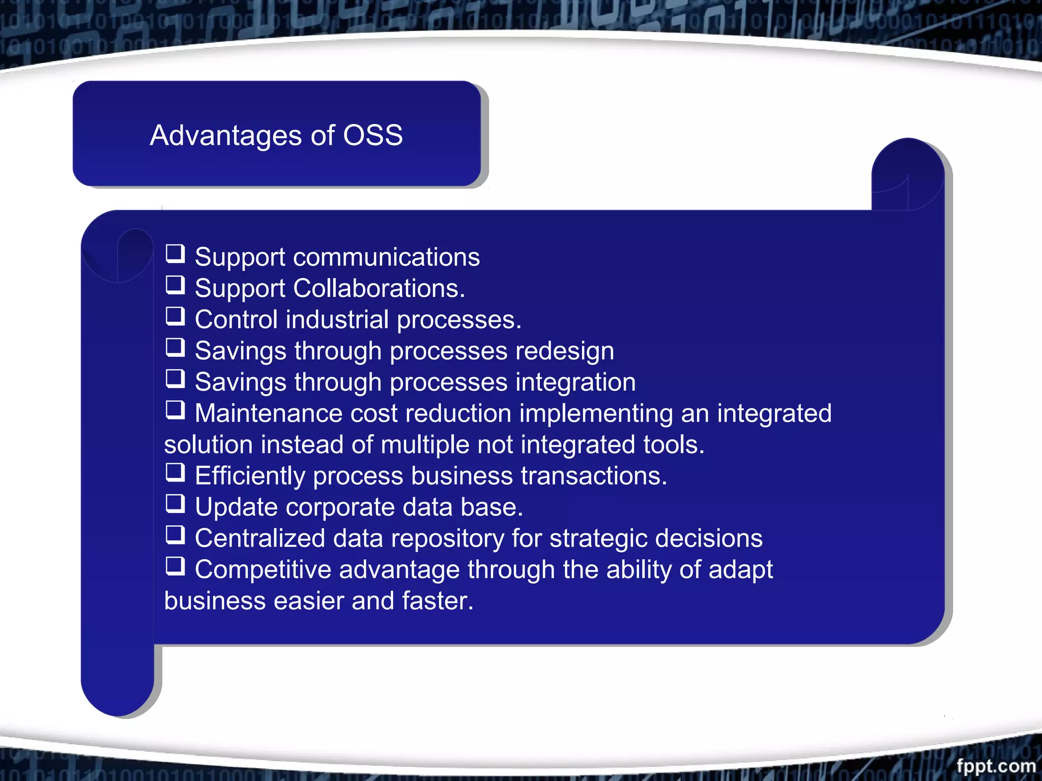 Advantages of OSSAdvantages of OSS
 Support communications
 Support Collaborations.
 Control industrial processes.
 Savings through processes redesign
 Savings through processes integration
 Maintenance cost reduction implementing an integrated
solution instead of multiple not integrated tools.
 Efficiently process business transactions.
 Update corporate data base.
 Centralized data repository for strategic decisions
 Competitive advantage through the ability of adapt
business easier and faster.
 Support communications
 Support Collaborations.
 Control industrial processes.
 Savings through processes redesign
 Savings through processes integration
 Maintenance cost reduction implementing an integrated
solution instead of multiple not integrated tools.
 Efficiently process business transactions.
 Update corporate data base.
 Centralized data repository for strategic decisions
 Competitive advantage through the ability of adapt
business easier and faster.
 