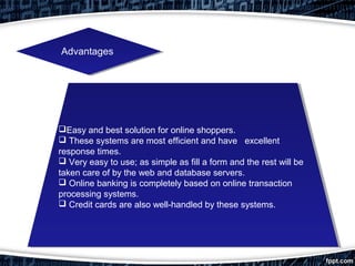 AdvantagesAdvantages
Easy and best solution for online shoppers.
 These systems are most efficient and have excellent
response times.
 Very easy to use; as simple as fill a form and the rest will be
taken care of by the web and database servers.
 Online banking is completely based on online transaction
processing systems.
 Credit cards are also well­handled by these systems.
Easy and best solution for online shoppers.
 These systems are most efficient and have excellent
response times.
 Very easy to use; as simple as fill a form and the rest will be
taken care of by the web and database servers.
 Online banking is completely based on online transaction
processing systems.
 Credit cards are also well­handled by these systems.
 