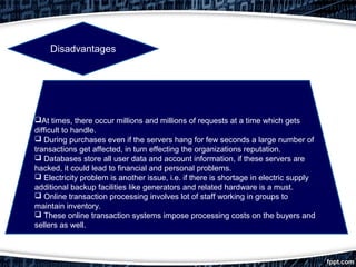 At times, there occur millions and millions of requests at a time which gets
difficult to handle.
 During purchases even if the servers hang for few seconds a large number of
transactions get affected, in turn effecting the organizations reputation.
 Databases store all user data and account information, if these servers are
hacked, it could lead to financial and personal problems.
 Electricity problem is another issue, i.e. if there is shortage in electric supply
additional backup facilities like generators and related hardware is a must.
 Online transaction processing involves lot of staff working in groups to
maintain inventory.
 These online transaction systems impose processing costs on the buyers and
sellers as well.
Disadvantages
 